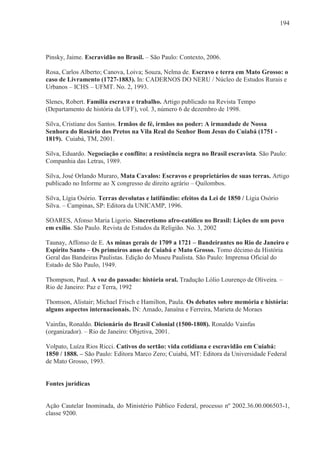 194




Pinsky, Jaime. Escravidão no Brasil. – São Paulo: Contexto, 2006.

Rosa, Carlos Alberto; Canova, Loiva; Souza, Nelma de. Escravo e terra em Mato Grosso: o
caso de Livramento (1727-1883). In: CADERNOS DO NERU / Núcleo de Estudos Rurais e
Urbanos – ICHS – UFMT. No. 2, 1993.

Slenes, Robert. Família escrava e trabalho. Artigo publicado na Revista Tempo
(Departamento de história da UFF), vol. 3, número 6 de dezembro de 1998.

Silva, Cristiane dos Santos. Irmãos de fé, irmãos no poder: A irmandade de Nossa
Senhora do Rosário dos Pretos na Vila Real do Senhor Bom Jesus do Cuiabá (1751 -
1819). Cuiabá, TM, 2001.

Silva, Eduardo. Negociação e conflito: a resistência negra no Brasil escravista. São Paulo:
Companhia das Letras, 1989.

Silva, José Orlando Muraro, Mata Cavalos: Escravos e proprietários de suas terras. Artigo
publicado no Informe ao X congresso de direito agrário – Quilombos.

Silva, Lígia Osório. Terras devolutas e latifúndio: efeitos da Lei de 1850 / Lígia Osório
Silva. – Campinas, SP: Editora da UNICAMP, 1996.

SOARES, Afonso Maria Ligorio. Sincretismo afro-católico no Brasil: Lições de um povo
em exílio. São Paulo. Revista de Estudos da Religião. No. 3, 2002

Taunay, Affonso de E. As minas gerais de 1709 a 1721 – Bandeirantes no Rio de Janeiro e
Espírito Santo – Os primeiros anos de Cuiabá e Mato Grosso. Tomo décimo da História
Geral das Bandeiras Paulistas. Edição do Museu Paulista. São Paulo: Imprensa Oficial do
Estado de São Paulo, 1949.

Thompson, Paul. A voz do passado: história oral. Tradução Lólio Lourenço de Oliveira. –
Rio de Janeiro: Paz e Terra, 1992

Thomson, Alistair; Michael Frisch e Hamilton, Paula. Os debates sobre memória e história:
alguns aspectos internacionais. IN: Amado, Janaína e Ferreira, Marieta de Moraes

Vainfas, Ronaldo. Dicionário do Brasil Colonial (1500-1808). Ronaldo Vainfas
(organizador). – Rio de Janeiro: Objetiva, 2001.

Volpato, Luíza Rios Ricci. Cativos do sertão: vida cotidiana e escravidão em Cuiabá:
1850 / 1888. – São Paulo: Editora Marco Zero; Cuiabá, MT: Editora da Universidade Federal
de Mato Grosso, 1993.


Fontes jurídicas


Ação Cautelar Inominada, do Ministério Público Federal, processo nº 2002.36.00.006503-1,
classe 9200.
 
