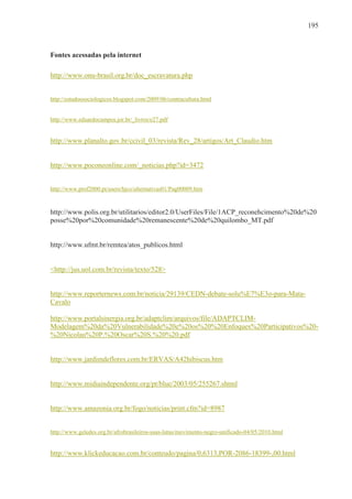 195



Fontes acessadas pela internet

http://www.onu-brasil.org.br/doc_escravatura.php


http://estudossociologicos.blogspot.com/2009/06/contracultura.html


http://www.eduardocampos.jor.br/_livros/e27.pdf


http://www.planalto.gov.br/ccivil_03/revista/Rev_28/artigos/Art_Claudio.htm


http://www.poconeonline.com/_noticias.php?id=3472


http://www.prof2000.pt/users/hjco/alternativas01/Pag00009.htm


http://www.polis.org.br/utilitarios/editor2.0/UserFiles/File/1ACP_reconehcimento%20de%20
posse%20por%20comunidade%20remanescente%20de%20quilombo_MT.pdf


http://www.ufmt.br/remtea/atos_publicos.html


<http://jus.uol.com.br/revista/texto/528>


http://www.reporternews.com.br/noticia/29139/CEDN-debate-solu%E7%E3o-para-Mata-
Cavalo

http://www.portalsinergia.org.br/adaptclim/arquivos/file/ADAPTCLIM-
Modelagem%20da%20Vulnerabilidade%20e%20os%20%20Enfoques%20Participativos%20-
%20Nicolau%20P.%20Oscar%20S.%20%20.pdf


http://www.jardimdeflores.com.br/ERVAS/A42hibiscus.htm


http://www.midiaindependente.org/pt/blue/2003/05/255267.shtml


http://www.amazonia.org.br/fogo/noticias/print.cfm?id=8987


http://www.geledes.org.br/afrobrasileiros-suas-lutas/movimento-negro-unificado-04/05/2010.html


http://www.klickeducacao.com.br/conteudo/pagina/0,6313,POR-2086-18399-,00.html
 