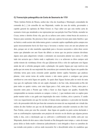198




C) Transcrição paleográfica da Carta de Sesmaria de 1751

"Dom Antônio Rolim de Moura, senhor das vilas da Azambuja e Montargil, comendador da
comenda da [...] do conselho de sua Majestade, veador da casa da rainha, governador e
capitão general da capitania de Mato Grosso et. Faço saber aos que esta minha carta de
sesmaria virem que atendendo a me representar por sua petição José Paes Falcão, morador no
Cocaz, termo e distrito d'esta vila, que ele se achava com cento e trinta bocas de escravos e
brancos para sustentar, lhe precisava fazer cada ano copiosa lavoura para tanta família e que
no bairro a onde assiste não tinha matos gerais e somente capões espalhados pelos campos nos
quais necessariamente havia de fazer roça e lavouras e muitas vezes em um ano plantar em
dois, porque um só não mantinha capacidade para a lavoura necessária a além disto serem
matos que plantados um ano ficam tão débeis as terras que era preciso estarem devolutas
alguns anos para adquirirem virtude e entretanto era necessário plantar nos outros. E sobre
tudo isto acrescia que o bairro onde o suplicante vive e se achavam os ditos campos será
sertão remoto da vizinhança d'esta vila que [d]istavam d'ela o sítio do suplicante seis léguas
ainda daí até a referida paragem onde a plantação vão quatro léguas por cujo motivos me
pedia que em nome de sua majestade lhe concedesse por sesmaria duas léguas em quadra das
referidas terras para nesta extensão poder apanhar dentro capões bastantes que pudesse
plantar, visto serem terras de sertão remoto e não matos gerais e contíguos que possa
satisfazer-se com meia légua em quadra. As quais duas léguas faziam pião no meio de uma
roça que ele suplicante tinha em um capão chamado o da boa vida, demarcando-se-Ihe daí
para todos os quatro ventos, com uma légua para o Sul, outra para o Norte, outra para o
nascente outra para o Poente que vinha a fazer as duas léguas um quadro, ficando-lhe
compreendido na mesma sesmaria os campos e terras [...] que medeam entre os capões para
poder manter neles o seu gado sem inquietação dos mais vizinhos, ativa e passiva. E sendo
visto seu requerimento em que foi ouvida a Câmara desta capitania e o provedor da fazenda
real e do procurador dela hei por bem dar sesmaria em nome de sua majestade em virtude das
ordens do dito Senhor em que me dá faculdade para poder conceder sesmaria ao dito José
Paes Falcão, como por esta lhe concedo duas légua em quadra na parte acima declarada e
com as confrontações expressadas sem prejuízo de terceiro ou do direito que alguma pessoa
tenha à elas, com a declaração que as cultivará e confirmar[á] esta minha carta por sua
Majestade, dentro de dois anos e nãoo fazendo se lhe denegarão mais tempo, e antes de tomar
posse delas as farão medir e demarcar judicialmente e será obrigado a fazer os caminhos de
sua testada com pontes e estivas onde necessário for e descobrindo nelas rio caudaloso que
 