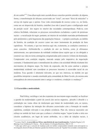 11



de um senhor”14. Uma observação mais acurada desses conceitos permite entender, de alguma
forma, a transformação do africano escravizado em “coisa”, em mero “feixe de músculos” a
serviço do regime que o oprime. Essa visão estereotipada do escravo como res, no limite,
como um ser desprovido de história, contribui (isso não é pouco!) para a configuração atual
da posição social dos negros no interior das sociedades contemporâneas. Pode-se, com
relativa facilidade, relacionar os processos socioculturais excludentes a partir de premissas
raciais - a racialização do negro, portanto, no interior de sociedades marcadas profundamente
pelo predomínio e pela hegemonia das populações brancas – à própria construção, no âmbito
da história, da condição do escravo como um mero instrumento de produção de bens
capitalistas. No entanto, o que nos interessa aqui são, exatamente, as condições contrárias a
esses conceitos. Atribuindo-lhe a condição de ator na história, como já afirmamos
anteriormente, nos aproximamos da realidade cotidiana desse sujeito que se viu obrigado a
construir sua vida em terras estrangeiras estigmatizadas pelo contexto violento da dominação.
Compreender essa condição singular, marcada sempre pelo imperativo da negociação
constante, é fundamental para o entendimento da cultura e da sociedade híbrida resultante dos
movimentos da diáspora negra. No limite da expressão, não há como analisar a própria
modernidade ocidental sem considerar os processos inerentes à escravidão racial da era
moderna. Essa questão é altamente relevante, ao que nos interessa, na medida em que
possibilita interpretar o mundo constituído pela comunidade do Mata Cavalo, ela mesma uma
conseqüência do entrecruzamento entre o antigo e o moderno, a tradição e a mudança.15



2.1 Escravidão e modernidade



         Paul Gilroy, sociólogo e um dos expoentes do movimento negro mundial, ao focalizar
a questão da modernidade a partir do convés dos navios negreiros, percebe o absurdo e a
contradição nas vastas obras de intelectuais que tratam da modernidade sem, ao menos,
considerar a hipótese da interação dos africanos escravizados com a formação do mundo
capitalista, condição relevante à sua própria existência. Para ele, torna-se necessário um
esforço no sentido de fazer com que a cultura e a história negras “sejam levadas a sério nos
círculos acadêmicos, em lugar de serem atribuídas, via a idéia de relações raciais, à

14
   Lovejoy, Paul E. A escravidão na África: uma história de suas transformações. Tradução Regina A. R.
Bhering e Luiz Guilherme B. Chaves. – Rio de Janeiro: Civilização Brasileira, 2002. P. 29.
15
   Cabe aqui referir que o conceito de mudança pode ser melhor compreendido tomando como pressuposto as
investigações desenvolvidas por Bauman quando da referência acerca da “liquidez”da sociedade contemporânea.
 