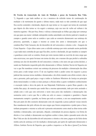 200



D) Trecho da transcrição do Auto de Medição e posse da Sesmaria Boa Vida.
“[...Segundo o que tudo melhor se via e mostrava do referido termo de continuação da
medição e de metimento do quarto e último marco, nada mais se não continha do que aqui
fica escrito conteúdo e declarado, depois de cujo termo se via seguir um termo de conclusão
que depois do dito termo se via seguir a sentença, cujo seu teor de verbo ad verbum é da
maneira seguinte - Hei por boa, firme e valiosa a demarcação as folhas que julgo por sentença
em que para sua maior validade entreponho minha autoridade com direito judicial e mando se
cumpra e guarde como nela se contém e que ceda ao sesmeiro demarcante sua sentença de
processo, querendo, e pague o mesmo as custas dos autos e demarcações em que o
condeno.Boa Vida Caracará, dez de dezembro de mil setecentos e oitenta e oito - Joaquim da
Costa Siqueira - Cujos ditos autos com a referida sentença por mim assinado assim proferida
e que nada mais continha do que aqui fica dito, escrito e declarado, do que mandou se cumprir
e guardasse como nele se contém, foram por mim mesmo dado ao escrivão de meu cargo que
esta escrevesse, nos quais lavrasse um termo de data, em o mesmo dia que proferi a sobredita
sentença aos dez de dezembro de mil setecentos e oitenta e oito anos em que acima declaro, e
sendo me finalmente requerido pelo dito demarcante o Alferes Antônio Xavier de Siqueira em
voz a que lhe mandasse extrair sua sentença de processo da medição e demarcação das ditas
terras para a todo tempo servir. É de seu legítimo título e poder como ele requerer a posse
judicial das mesmas terras medidas e demarcadas e de efeito mandei com efeito extrair e dar a
este a presente, pelo qual peço e rogo a todos os Senhores Ministros de Justiça no princípio
desta mencionados e a todas as mais justiças e oficiais delas a quem verdadeiro conhecimento
e execução tenha e deva da parte de sua Majestade Fidelíssima a quem Deus guarde e da
minha lhes peço, de maneira que sendo lhes a mesma apresentada, indo por mim assinado e
selada com o selo que este estiverem e neste meu juízo das medições e demarcações das
sesmarias corre e serve que lhe o valha seu selo ex causa e cumpram e guardem e façam
mutuamente cumprir e guardar, na forma que nela se contem, e em seu cumprimento sendo-
lhes por parte do dito sesmeiro demarcante com ele requerida a posse judicial vossas mercês
lhes mandassem dar pelo oficiais de seus cargos que forem competentes e poder para o fazer,
tenham porquanto o mesmo se acha até o presente unicamente como atual as ditas terras estão
medidas e demarcadas, sem oposição, objeção, contradição de pessoa alguma e na forma de
direito e é na verdade o demarcante seu legítimo senhor e dono, dado e passado neste sítio da
Boa Vida aos dez de dezembro de mil setecentos e oitenta e oito anos, pagou-se de feitio desta
minha carta de sentença civil de medição e demarcação, por parte do suplicante demarcante o
Alferes Antônio Xavier de Siqueira, que a pediu e requereu e se lhe deu a [posse?] na forma
 