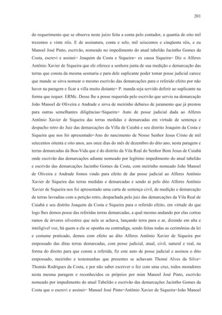 201



do requerimento que se observa neste juízo feita a conta pelo contador, a quantia de oito mil
trezentos e vinte réis. E de assinatura, conta e selo, mil seiscentos e cinqüenta réis, e eu
Manoel José Pinto, escrivão, nomeado no impedimento do atual tabelião Jacintho Gomes da
Costa, escrevi e assinei= Joaquim da Costa e Siqueira= ex causa Siqueira= Diz o Alferes
Antônio Xavier de Siqueira que ele oferece a senhora junta de sua medição e demarcação das
terras que consta da mesma sesmaria e para dele suplicante poder tomar posse judicial carece
que mande se sirva nomear o mesmo escrivão das demarcações para o referido efeito por não
haver na paragem e ficar a villa muito distante= P. manda seja servido deferir ao suplicante na
forma que requer. ERMc. Desse lhe a posse requerida pelo escrivão que serviu na demarcação
João Manoel de Oliveira e Andrade e sirva de meirinho debaixo de juramento que já prestou
para outras semelhantes diligências=Siqueira= Auto de posse judicial dada ao Alferes
Antônio Xavier de Siqueira das terras medidas e demarcadas em virtude de sentença e
despacho retro do Juiz das demarcações da Villa de Cuiabá e seu distrito Joaquim da Costa e
Siqueira que nos foi apresentado=Ano do nascimento de Nosso Senhor Jesus Cristo de mil
setecentos oitenta e oito anos, aos onze dias do mês de dezembro do dito ano, nesta paragem e
terras demarcadas da Boa-Vida que é do distrito da Vila Real do Senhor Bom Jesus de Cuiabá
onde escrivão das demarcações adiante nomeado por legítimo impedimento do atual tabelião
e escrivão das demarcações Jacintho Gomes da Costa, com meirinho nomeado João Manoel
de Oliveira e Andrade fomos vindo para efeito de dar posse judicial ao Alferes Antônio
Xavier de Siqueira das terras medidas e demarcadas e sendo ai pelo dito Alferes Antônio
Xavier de Siqueira nos foi apresentado uma carta de sentença civil, de medição e demarcação
de terras lavradias com a petição retro, despachada pelo juiz das demarcações da Vila Real de
Cuiabá e seu distrito Joaquim da Costa e Siqueira para o referido efeito, em virtude do que
logo lhes demos posse das referidas terras demarcadas, a qual mesmo andando por elas cortou
ramos de árvores silvestres que nela se achava, lançando terra para o ar, dizendo em alta e
inteligível voz, há quem a ela se oponha ou contradiga, sendo feitas todas as cerimônias da lei
e costume praticado, demos com efeito ao dito Alferes Antônio Xavier de Siqueira por
empossado das ditas terras demarcadas, com posse judicial, atual, civil, natural e real, na
forma do direito para que conste a referida, fiz este auto de posse judicial e assinou o dito
empossado, meirinho e testemunhas que presentes se achavam Thomé Alves da Silva=
Thomás Rodrigues da Costa, e por não saber escrever o fez com uma cruz, todos moradores
nesta mesma paragem e reconhecidos os próprios por mim Manoel José Pinto, escrivão
nomeado por impedimento do atual Tabelião e escrivão das demarcações Jacintho Gomes da
Costa que o escrevi e assinei= Manoel José Pinto=Antônio Xavier de Siqueira=João Manoel
 