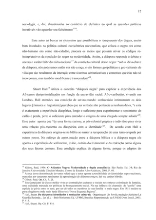 12



sociologia, e, daí, abandonadas ao cemitério de elefantes no qual as questões políticas
intratáveis vão aguardar seu falecimento”16.


        Esse autor ao buscar os elementos que possibilitem o rompimento dos diques, muito
bem instalados na política cultural eurocêntrica nacionalista, que coloca o negro ora como
não-humano ora como não-cidadão, procura os meios que possam ativar os códigos re-
interpretativos da condição do negro na modernidade. Assim, a diáspora responde o debate e
ancora o caráter híbrido meta-nacional17 da condição cultural desse negro: “sob a idéia-chave
da diáspora, nós poderemos então ver não a raça, e sim formas geopolíticas e geo-culturais de
vida que são resultantes da interação entre sistemas comunicativos e contextos que elas não só
incorporam, mas também modificam e transcendem”18.


          Stuart Hall19 utiliza o conceito “diáspora negra” para explicar a experiência dos
Africanos desterritorializados em função da escravidão racial. Afro-caribenho, vivendo em
Londres, Hall entendeu sua condição de ser-no-mundo: conhecendo intimamente os dois
lugares [Jamaica e Inglaterra] percebeu que na verdade não pertencia a nenhum deles, “e esta
é exatamente a experiência diaspórica, longe o suficiente para experimentar o sentimento de
exílio e perda, perto o suficiente para entender o enigma de uma chegada sempre adiada” 20.
Esse autor aponta que “de uma forma curiosa, o pós-colonial prepara o indivíduo para viver
uma relação pós-moderna ou diaspórica com a identidade”21.                      De acordo com Hall a
experiência da diáspora origina-se na bíblia ao narrar a recuperação de uma terra ocupada por
outros povos. No esforço de aproximação entre a diáspora bíblica e a diáspora negra ele
aponta a experiência de sofrimento, exílio, cultura do livramento e da redenção como alguns
dos seus fatores comuns. Essa condição explica, de alguma forma, porque os adeptos do




16
   Gilroy, Paul, 1956. O Atlântico Negro: Modernidade e dupla consciência. São Paulo; Ed. 34; Rio de
Janeiro: Universidade Cândido Mendes, Centro de Estudos Afro-Asiáticos, 2001. P. 40.
17
   Acerca dessa denominação devemos referir que o autor aponta a possibilidade de identidades supra-nacionais,
marcadas por caracteres resultantes da aproximação de diferentes traços, daí seu caráter hibrido.
18
   Gilroy, Paul. Op. Cit. P. 25.
19
   Esse jamaicano de classe média viveu as contradições culturais e sociais no contexto colonizado da Jamaica,
uma sociedade marcada por políticas de branqueamento racial. Na sua infância foi chamado de “coolie” uma
espécie de pária entre os seus, por ser de todos os membros de sua família o mais negro. Em 1951 mudou-se
para a Inglaterra onde mais tarde filiou-se à “Nova Esquerda Inglesa”.
20
   Hall, Stuart. Da diáspora: identidades e mediações culturais. Organização Liv Sovik; tradução Adelaine La
Guardia Resende... [et. al.]. – Belo Horizonte: Ed. UFMG; Brasília: Representação da UNESCO no Brasil, 2003.
P. 415.
21
   Hall, Stuart. Op. Cit. P. 416.
 