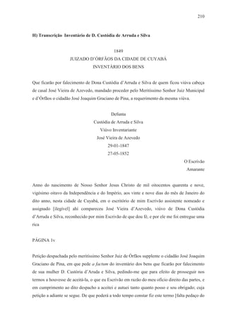 210



H) Transcrição Inventário de D. Custódia de Arruda e Silva


                                            1849
                    JUIZADO D’ÓRFÃOS DA CIDADE DE CUYABÁ
                                 INVENTÁRIO DOS BENS


Que ficarão por falecimento de Dona Custódia d’Arruda e Silva de quem ficou viúva cabeça
de casal José Vieira de Azevedo, mandado proceder pelo Meritíssimo Senhor Juiz Municipal
e d’Órfãos o cidadão José Joaquim Graciano de Pina, a requerimento da mesma viúva.


                                           Defunta
                                 Custódia de Arruda e Silva
                                     Viúvo Inventariante
                                   José Vieira de Azevedo
                                         29-01-1847
                                         27-05-1852
                                                                                  O Escrivão
                                                                                    Amarante


Anno do nascimento de Nosso Senhor Jesus Christo de mil oitocentos quarenta e nove,
vigésimo oitavo da Independência e do Império, aos vinte e nove dias do mês de Janeiro do
dito anno, nesta cidade de Cuyabá, em o escritório de mim Escrivão assistente nomeado e
assignado [ilegível] ahí compareceu José Vieira d’Azevedo, viúvo de Dona Custódia
d’Arruda e Silva, reconhecido por mim Escrivão de que dou fé, e por ele me foi entregue uma
rica


PÁGINA 1v


Petição despachada pelo meritíssimo Senhor Juiz de Órfãos supplente o cidadão José Joaquim
Graciano de Pina, em que pede a factum do inventário dos bens que ficarão por falecimento
de sua mulher D. Custória d’Aruda e Silva, pedindo-me que para efeito de prosseguir nos
termos a houvesse de aceitá-la, o que eu Escrivão em razão do meu ofício direito das partes, e
em cumprimento ao dito despacho a aceitei e autuei tanto quanto posso e sou obrigado; cuja
petição a adiante se segue. De que poderá a todo tempo constar fiz este termo [falta pedaço do
 