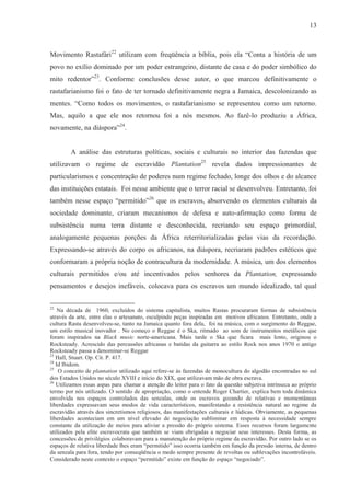 13



Movimento Rastafári22 utilizam com freqüência a bíblia, pois ela “Conta a história de um
povo no exílio dominado por um poder estrangeiro, distante de casa e do poder simbólico do
mito redentor”23. Conforme conclusões desse autor, o que marcou definitivamente o
rastafarianismo foi o fato de ter tornado definitivamente negra a Jamaica, descolonizando as
mentes. “Como todos os movimentos, o rastafarianismo se representou como um retorno.
Mas, aquilo a que ele nos retornou foi a nós mesmos. Ao fazê-lo produziu a África,
novamente, na diáspora”24.


        A análise das estruturas políticas, sociais e culturais no interior das fazendas que
utilizavam o regime de escravidão Plantation25 revela dados impressionantes de
particularismos e concentração de poderes num regime fechado, longe dos olhos e do alcance
das instituições estatais. Foi nesse ambiente que o terror racial se desenvolveu. Entretanto, foi
também nesse espaço “permitido”26 que os escravos, absorvendo os elementos culturais da
sociedade dominante, criaram mecanismos de defesa e auto-afirmação como forma de
subsistência numa terra distante e desconhecida, recriando seu espaço primordial,
analogamente pequenas porções da África reterritorializadas pelas vias da recordação.
Expressando-se através do corpo os africanos, na diáspora, recriaram padrões estéticos que
conformaram a própria noção de contracultura da modernidade. A música, um dos elementos
culturais permitidos e/ou até incentivados pelos senhores da Plantation, expressando
pensamentos e desejos inefáveis, colocava para os escravos um mundo idealizado, tal qual

22
    Na década de 1960, excluídos do sistema capitalista, muitos Rastas procuraram formas de subsistência
através da arte, entre elas o artesanato, esculpindo peças inspiradas em motivos africanos. Entretanto, onde a
cultura Rasta desenvolveu-se, tanto na Jamaica quanto fora dela, foi na música, com o surgimento do Reggae,
um estilo musical inovador . No começo o Reggae é o Ska, ritmado ao som de instrumentos metálicos que
foram inspirados na Black music norte-americana. Mais tarde o Ska que ficara mais lento, originou o
Rocksteady. Acrescido das percussões africanas e batidas da guitarra ao estilo Rock nos anos 1970 o antigo
Rocksteady passa a denominar-se Reggae
23
   Hall, Stuart. Op. Cit. P. 417.
24
   Id Ibidem.
25
    O conceito de plantation utilizado aqui refere-se às fazendas de monocultura do algodão encontradas no sul
dos Estados Unidos no século XVIII e início do XIX, que utilizavam mão de obra escrava.
26
   Utilizamos essas aspas para chamar a atenção do leitor para o fato da questão subjetiva intrínseca ao próprio
termo por nós utilizado. O sentido de apropriação, como o entende Roger Chartier, explica bem toda dinâmica
envolvida nos espaços controlados das senzalas, onde os escravos gozando de relativas e momentâneas
liberdades expressavam seus modos de vida característicos, manifestando a resistência natural ao regime da
escravidão através dos sincretismos religiosos, das manifestações culturais e lúdicas. Obviamente, as pequenas
liberdades aconteciam em um nível elevado de negociação subliminar em resposta à necessidade sempre
constante da utilização de meios para aliviar a pressão do próprio sistema. Esses recursos foram largamente
utilizados pela elite escravocrata que também se viam obrigadas a negociar seus interesses. Desta forma, as
concessões de privilégios colaboravam para a manutenção do próprio regime da escravidão. Por outro lado se os
espaços de relativa liberdade lhes eram “permitido” isso ocorria também em função da pressão interna, de dentro
da senzala para fora, tendo por conseqüência o medo sempre presente de revoltas ou sublevações incontroláveis.
Considerado neste contexto o espaço “permitido” existe em função do espaço “negociado”.
 