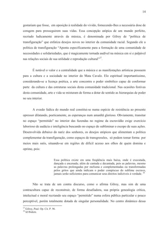 14



gostariam que fosse, em oposição à realidade do vivido, fornecendo-lhes a necessária dose de
coragem para prosseguirem suas vidas. Essa concepção utópica de um mundo perfeito,
recriado ludicamente através da música, é denominada por Gilroy de “política de
transfiguração” que enfatiza desejos novos no interior da comunidade racial. Segundo ele a
política de transfiguração “Aponta especificamente para a formação de uma comunidade de
necessidades e solidariedades, que é magicamente tornada audível na música em si e palpável
nas relações sociais de sua utilidade e reprodução cultural”27.


           É notável o valor e a centralidade que a música e as manifestações artísticas possuem
para a cultura e a sociedade no interior do Mata Cavalo. Elo espiritual importantíssimo,
considerando-se a licença poética, a arte concentra o poder simbólico capaz de conformar
parte da cultura e das estruturas sociais desta comunidade tradicional. Nas ocasiões festivas
desta comunidade, arte e vida se misturam de forma a dotar de sentido as hierarquias de poder
no seu interior.


           A evasão lúdica do mundo real constitui-se numa espécie de resistência ao presente
opressor dilatando, poeticamente, as esperanças num amanhã glorioso. Obviamente, transitar
no espaço “permitido” no interior das fazendas no regime da escravidão exige exercício
laborioso de audácia e inteligência buscando no espaço do subliminar o escopo de suas ações.
Desenvolvida debaixo do nariz dos senhores, os desejos utópicos que alimentam a política
complementar da transfiguração, como espaços de transgressões, só podem tomar forma por
meios mais sutis, situando-se em regiões de difícil acesso aos olhos de quem domina e
oprime, pois:


                                Essa política existe em uma freqüência mais baixa, onde é executada,
                                dançada e encenada; além de cantada e decantada, pois as palavras, mesmo
                                as palavras prolongadas por melisma e complementadas ou transformadas
                                pelos gritos que ainda indicam o poder compíscuo do sublime escravo,
                                jamais serão suficientes para comunicar seus direitos indizíveis à verdade. 28


           Não se trata de um contra discurso, como o afirma Gilroy, mas sim de uma
contracultura capaz de reconstruir, de forma desafiadora, sua própria genealogia crítica,
intelectual e moral recriando seu espaço “permitido” numa esfera pública particular e pouco
perceptível, porém totalmente dotada de singular personalidade. No centro dinâmico dessa
27
     Gilroy, Paul. Op. Cit. P. 96.
28
     Id Ibidem.
 