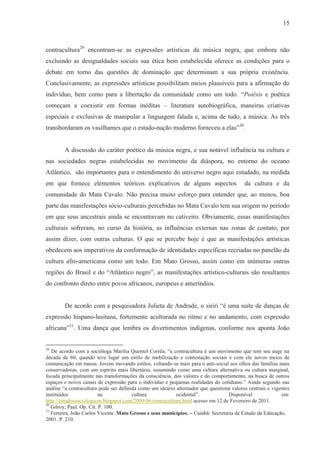 15



contracultura29 encontram-se as expressões artísticas da música negra, que embora não
excluindo as desigualdades sociais sua ética bem estabelecida oferece as condições para o
debate em torno das questões de dominação que determinam a sua própria existência.
Conclusivamente, as expressões artísticas possibilitam meios plausíveis para a afirmação do
indivíduo, bem como para a libertação da comunidade como um todo. “Poiésis e poética
começam a coexistir em formas inéditas – literatura autobiográfica, maneiras criativas
especiais e exclusivas de manipular a linguagem falada e, acima de tudo, a música. As três
transbordaram os vasilhames que o estado-nação moderno forneceu a elas”30.


        A discussão do caráter poético da música negra, e sua notável influência na cultura e
nas sociedades negras estabelecidas no movimento da diáspora, no entorno do oceano
Atlântico, são importantes para o entendimento do universo negro aqui estudado, na medida
em que fornece elementos teóricos explicativos de alguns aspectos                         da cultura e da
comunidade do Mata Cavalo. Não precisa muito esforço para entender que, ao menos, boa
parte das manifestações sócio-culturais percebidas no Mata Cavalo tem sua origem no período
em que seus ancestrais ainda se encontravam no cativeiro. Obviamente, essas manifestações
culturais sofreram, no curso da história, as influências externas nas zonas de contato, por
assim dizer, com outras culturas. O que se percebe hoje é que as manifestações artísticas
obedecem aos imperativos da conformação de identidades específicas recriadas no panelão da
cultura afro-americana como um todo. Em Mato Grosso, assim como em inúmeras outras
regiões do Brasil e do “Atlântico negro”, as manifestações artístico-culturais são resultantes
do confronto direto entre povos africanos, europeus e ameríndios.


        De acordo com a pesquisadora Julieta de Andrade, o siriri “é uma suíte de danças de
expressão hispano-lusitana, fortemente aculturada no ritmo e no andamento, com expressão
africana”31. Uma dança que lembra os divertimentos indígenas, conforme nos aponta João


29
   De acordo com a socióloga Marília Quentel Corrêa, “a contracultura é um movimento que tem seu auge na
década de 60, quando teve lugar um estilo de mobilização e contestação sociais e com ele novos meios de
comunicação em massa. Jovens inovando estilos, voltando-se mais para o anti-social aos olhos das famílias mais
conservadoras, com um espírito mais libertário, resumindo como uma cultura alternativa ou cultura marginal,
focada principalmente nas transformações da consciência, dos valores e do comportamento, na busca de outros
espaços e novos canais de expressão para o indivíduo e pequenas realidades do cotidiano.” Ainda segundo sua
análise “a contracultura pode ser definida como um ideário alternador que questiona valores centrais e vigentes
instituídos               na            cultura            ocidental”.             Disponível              em:
http://estudossociologicos.blogspot.com/2009/06/contracultura.html acesso em 12 de Fevereiro de 2011.
30
   Gilroy, Paul. Op. Cit. P. 100.
31
   Ferreira, João Carlos Vicente. Mato Grosso e seus municípios. – Cuiabá: Secretaria de Estado da Educação,
2001. P. 210.
 