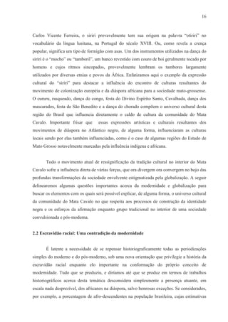 16



Carlos Vicente Ferreira, o siriri provavelmente tem sua origem na palavra “otiriri” no
vocabulário da língua lusitana, na Portugal do século XVIII. Ou, como revela a crença
popular, significa um tipo de formigão com asas. Um dos instrumentos utilizados na dança do
siriri é o “mocho” ou “tamboril”, um banco revestido com couro de boi geralmente tocado por
homens e cujos ritmos sincopados, provavelmente lembram os tambores largamente
utilizados por diversas etnias e povos da África. Enfatizamos aqui o exemplo da expressão
cultural do “siriri” para destacar a influência do encontro de culturas resultantes do
movimento de colonização européia e da diáspora africana para a sociedade mato-grossense.
O cururu, rasqueado, dança do congo, festa do Divino Espírito Santo, Cavalhada, dança dos
mascarados, festa de São Benedito e a dança do chorado compõem o universo cultural desta
região do Brasil que influencia diretamente o caldo de cultura da comunidade do Mata
Cavalo. Importante frisar que      essas expressões artísticas e culturais resultantes dos
movimentos de diáspora no Atlântico negro, de alguma forma, influenciaram as culturas
locais sendo por elas também influenciadas, como é o caso de algumas regiões do Estado de
Mato Grosso notavelmente marcadas pela influência indígena e africana.


       Todo o movimento atual de ressignificação da tradição cultural no interior do Mata
Cavalo sofre a influência direta de várias forças, que ora divergem ora convergem no bojo das
profundas transformações da sociedade envolvente estigmatizada pela globalização. A seguir
delinearemos algumas questões importantes acerca da modernidade e globalização para
buscar os elementos com os quais será possível explicar, de alguma forma, o universo cultural
da comunidade do Mata Cavalo no que respeita aos processos de construção da identidade
negra e os esforços da afirmação enquanto grupo tradicional no interior de uma sociedade
convulsionada e pós-moderna.


2.2 Escravidão racial: Uma contradição da modernidade


       É latente a necessidade de se repensar historiograficamente todas as periodizações
simples do moderno e do pós-moderno, sob uma nova orientação que privilegie a história da
escravidão racial enquanto elo importante na conformação do próprio conceito de
modernidade. Tudo que se produziu, e diríamos até que se produz em termos de trabalhos
historiográficos acerca desta temática desconsidera simplesmente a presença atuante, em
escala nada desprezível, dos africanos na diáspora, salvo honrosas exceções. Se considerados,
por exemplo, a porcentagem de afro-descendentes na população brasileira, cujas estimativas
 