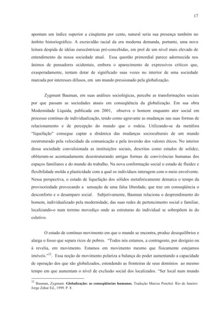 17



apontam um índice superior a cinqüenta por cento, natural seria sua presença também no
âmbito historiográfico. A escravidão racial da era moderna demanda, portanto, uma nova
leitura despida de idéias eurocêntricas pré-concebidas, em prol de um nível mais elevado de
entendimento da nossa sociedade atual. Essa questão primordial parece adormecida nos
ânimos de pensadores ocidentais, embora o aparecimento de expressivos críticos que,
exasperadamente, tentam dotar de significado suas vozes no interior de uma sociedade
marcada por interesses difusos, em um mundo pressionado pela globalização.


       Zygmunt Bauman, em suas análises sociológicas, percebe as transformações sociais
por que passam as sociedades atuais em conseqüência da globalização. Em sua obra
Modernidade Líquida, publicada em 2001,            observa o homem enquanto ator social em
processo contínuo de individualização, tendo como agravante as mudanças nas suas formas de
relacionamento e de percepção do mundo que o rodeia. Utilizando-se da metáfora
“liquefação” consegue captar a dinâmica das mudanças socioculturais de um mundo
reestruturado pela velocidade da comunicação e pela inversão dos valores éticos. No interior
dessa sociedade convulsionada as instituições sociais, descritas como estados de solidez,
obliteram-se acentuadamente desestruturando antigas formas de convivências humanas dos
espaços familiares e do mundo do trabalho. Na nova conformação social o estado de fluidez e
flexibilidade molda a plasticidade com a qual os indivíduos interagem com o meio envolvente.
Nessa perspectiva, o estado de liquefação dos sólidos metaforicamente demarca o tempo da
provisoriedade provocando a sensação de uma falsa liberdade, que traz em conseqüência o
desconforto e o desamparo social.      Subjetivamente, Bauman relaciona o desprendimento do
homem, individualizado pela modernidade, das suas redes de pertencimento social e familiar,
localizando-o num terreno movediço onde as estruturas do individual se sobrepõem às do
coletivo.


       O estado de contínuo movimento em que o mundo se encontra, produz desequilíbrios e
alarga o fosso que separa ricos de pobres. “Todos nós estamos, a contragosto, por desígnio ou
à revelia, em movimento. Estamos em movimento mesmo que fisicamente estejamos
imóveis.”32. Essa noção de movimento polariza a balança do poder aumentando a capacidade
de operação dos que são globalizados, estendendo as fronteiras de seus domínios ao mesmo
tempo em que aumentam o nível de exclusão social dos localizados. “Ser local num mundo

32
   Bauman, Zygmunt. Globalização: as conseqüências humanas. Tradução Marcus Penchel. Rio de Janeiro:
Jorge Zahar Ed., 1999. P. 8.
 