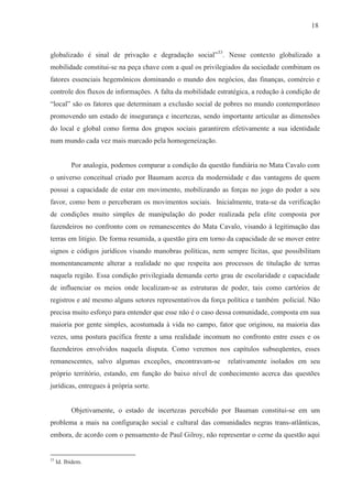 18



globalizado é sinal de privação e degradação social”33. Nesse contexto globalizado a
mobilidade constitui-se na peça chave com a qual os privilegiados da sociedade combinam os
fatores essenciais hegemônicos dominando o mundo dos negócios, das finanças, comércio e
controle dos fluxos de informações. A falta da mobilidade estratégica, a redução à condição de
“local” são os fatores que determinam a exclusão social de pobres no mundo contemporâneo
promovendo um estado de insegurança e incertezas, sendo importante articular as dimensões
do local e global como forma dos grupos sociais garantirem efetivamente a sua identidade
num mundo cada vez mais marcado pela homogeneização.


           Por analogia, podemos comparar a condição da questão fundiária no Mata Cavalo com
o universo conceitual criado por Baumam acerca da modernidade e das vantagens de quem
possui a capacidade de estar em movimento, mobilizando as forças no jogo do poder a seu
favor, como bem o perceberam os movimentos sociais. Inicialmente, trata-se da verificação
de condições muito simples de manipulação do poder realizada pela elite composta por
fazendeiros no confronto com os remanescentes do Mata Cavalo, visando à legitimação das
terras em litígio. De forma resumida, a questão gira em torno da capacidade de se mover entre
signos e códigos jurídicos visando manobras políticas, nem sempre lícitas, que possibilitam
momentaneamente alterar a realidade no que respeita aos processos de titulação de terras
naquela região. Essa condição privilegiada demanda certo grau de escolaridade e capacidade
de influenciar os meios onde localizam-se as estruturas de poder, tais como cartórios de
registros e até mesmo alguns setores representativos da força política e também policial. Não
precisa muito esforço para entender que esse não é o caso dessa comunidade, composta em sua
maioria por gente simples, acostumada à vida no campo, fator que originou, na maioria das
vezes, uma postura pacífica frente a uma realidade incomum no confronto entre esses e os
fazendeiros envolvidos naquela disputa. Como veremos nos capítulos subseqüentes, esses
remanescentes, salvo algumas exceções, encontravam-se         relativamente isolados em seu
próprio território, estando, em função do baixo nível de conhecimento acerca das questões
jurídicas, entregues à própria sorte.


           Objetivamente, o estado de incertezas percebido por Bauman constitui-se em um
problema a mais na configuração social e cultural das comunidades negras trans-atlânticas,
embora, de acordo com o pensamento de Paul Gilroy, não representar o cerne da questão aqui


33
     Id. Ibidem.
 