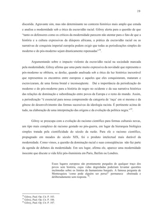 19



discutida. Agravante sim, mas não determinante no contexto histórico mais amplo que estuda
e analisa a modernidade sob a ótica da escravidão racial. Gilroy alerta para a questão de que
“tanto os defensores como os críticos da modernidade parecem não atentar para o fato de que a
história e a cultura expressivas da diáspora africana, a prática da escravidão racial ou as
narrativas de conquista imperial européia podem exigir que todas as periodizações simples do
moderno e do pós-moderno sejam drasticamente repensadas”34.


         Argumentando sobre o impacto violento da escravidão racial na sociedade marcada
pela modernidade, Gilroy afirma que uma parte muito expressiva da novidade que representa o
pós-moderno se oblitera, se desfaz, quando analisada sob a ótica da luz histórica inexorável
que representou os encontros entre europeus e aqueles que eles conquistaram, mataram e
escravizaram, de uma forma brutal e inconseqüente.           Daí a importância da periodização do
moderno e do pós-moderno para a história do negro no ocidente e da sua narrativa histórica
das relações de dominação e subordinação entre povos da Europa e o resto do mundo. Assim,
a periodização “é essencial para nossa compreensão da categoria de ‘raça’ em si mesma e da
gênese do desenvolvimento das formas sucessivas da ideologia racista. É pertinente acima de
tudo, na elaboração de uma interpretação das origens e da evolução da política negra.”35.


         Gilroy se preocupa com a evolução do racismo científico para formas culturais novas,
um tipo mais complexo de racismo gestado no pós-guerra, em lugar da hierarquia biológica
simples tratada pela cientificidade do século da razão. Para ele o racismo científico,
propugnado em meados do século XIX, foi o produto intelectual mais durável da
modernidade. Como vimos, a questão da dominação racial e suas conseqüências não faz parte
da agenda de debates da modernidade. Em seu lugar, afirma ele, aparece uma modernidade
inocente que discute a vida feliz pós-iluminista em Paris, Berlim ou Londres.


                              Esses lugares europeus são prontamente purgados de qualquer traço dos
                              povos sem história, cujas vidas degredadas poderiam levantar questões
                              incômodas sobre os limites do humanismo burguês. A famosa pergunta de
                              Montesquieu ‘como pode alguém ser persa?’ permanece obstinada e
                              deliberadamente sem resposta. 36.




34
   Gilroy, Paul. Op. Cit. P. 103.
35
   Gilroy, Paul. Op. Cit. P. 106.
36
   Gilroy, Paul. Op. Cit. P. 107.
 