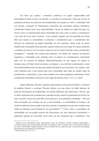 20



        Um fator que explica a atmosfera conflituosa na região compreendida pela
comunidade do Mata Cavalo, sem dúvida, é a questão da racialização e tudo que ela trás de
problemas inerentes aos processos do estranhamento em relação ao “outro”, à alteridade. Sob
esse prisma, a pergunta de Montesquieu certamente não encontrará resposta satisfatória,
constituindo mesmo talvez uma impossibilidade. Apesar de estarem na região há quase um
século e meio, os remanescentes desta comunidade são vistos como os outros, os estrangeiros
e em certo nível até como “exóticos”. Essa condição singular, que foi percebida por Stuart
Hall com relação às comunidades na diáspora, é fundamental para o entendimento dos
processos de edificação da própria identidade em seus interiores. Numa visão um pouco
simplista das formulações deste pensador, quando saímos de nosso lugar de origem, perdemos
a condição do retorno a ele ao mesmo tempo em que no local de destino somos considerados
estrangeiros.37 Apanágio dos tempos pós-modernos, em função dos intensos movimentos
migratórios, a identidade nesta condição única só poderia ser constantemente conformada
pelas vias do conceito da diáspora. Desterritorializados de seus lugares de origem os
remanescentes do Mata Cavalo recriaram, na diáspora, o seu território conformando-o como
uma territorialidade única clivada pela tradição herdada de seus ancestrais. Isso explica o alto
valor simbólico que a terra possui para essa comunidade, para além de simples lugar de
recolhimento e subsistência, o que ocorre também com outras populações tradicionais. Numa
consideração minimalista constitui-se como lugar de fronteira entre o “eu” e o “outro”.


        Jürgen Habermas, filósofo, eminente representante da Escola de Frankfurt e assistente
do também filósofo e sociólogo Theodor Adorno, em suas obras, foi hábil defensor do
potencial democrático da modernidade. No entanto Habermas não atenta para o fato de que
os ideais iluministas não consideravam a questão da raça, central no pensamento de Gilroy em
cujos conceitos acerca da escravidão racial destaca-se uma profunda contradição: “Há uma
tênue percepção, por exemplo, de que a universalidade e a racionalidade da Europa e da
América iluminista foram usadas mais para sustentar e transplantar do que para erradicar uma
ordem de diferença racial herdada da era pré-moderna.”38. Como vimos, os pensadores da
modernidade em sua grande maioria não observaram, em suas numerosas formulações, a
importante questão da escravidão racial como um dos elementos que a constituem e lhe

37
   Durante nossa qualificação fomos questionados acerca da afirmação referida. Naquela oportunidade a
avaliadora destacou que essa afirmação não pode ser extensiva a todos os grupos sociais, em especial levando-se
em conta a denominada ‘diáspora gaucha’ no norte de Mato Grosso, ainda que para o contexto de investigação
dessa pesquisa essa afirmação seja procedente.
38
   Gilroy, Paul. Op. Cit. P. 114.
 