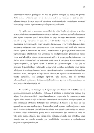21



conferem sua condição privilegiada nas vias das grandes inovações do mundo pós-guerras.
Desta forma, contribuem com os continuísmos históricos, presentes nas políticas sócio-
culturais, capazes de fazer sombra à importante movimentação das comunidades negras ao
mesmo tempo em que legitima as relações de poder no seu interior.


       Na região onde se encontra a comunidade do Mata Cavalo, são visíveis as práticas
racistas principalmente se considerarmos que aquelas terras constituem objeto de disputa entre
ela e alguns fazendeiros que ali se instalaram ao longo do tempo. Obviamente, o contexto
violento do litígio acrescenta um elemento de instabilidade a mais nas complexas relações
sociais entre os remanescentes e representantes da sociedade circunvizinha. Em resposta às
pressões do meio envolvente, alguns membros dessa comunidade tradicional, principalmente
aqueles ligados à comunidade do Mutuca, empenham-se na participação dos movimentos
negros na região e também no país. Cientes de sua condição singular, procuram da melhor
forma possível edificar o seu espaço como um território de negros, um local decantado pela
história como remanescentes de quilombo. Conectados à vanguarda desses movimentos
negros integram-se, de alguma forma, ao mundo do “Atlântico negro” e tudo que ele
representa de possibilidades e afirmação no interior da sociedade globalizada, pelas vias da
valorização da negritude. Portanto, embora presos à sua condição econômica, social e política
enquanto “locais” conseguem ideologicamente transitar por algumas esferas delimitadas pelo
mundo globalizado. Essa condição representa certo avanço, mas não modifica
substancialmente o status quo desta comunidade tradicional que luta, cotidianamente, por sua
própria sobrevivência enquanto tal.


       Na verdade, apesar da integração de alguns segmentos da comunidade do Mata Cavalo
aos movimentos negros globalizados, a realidade do cotidiano no seu interior é marcado pela
política de continuísmos históricos colaborando para a manutenção das estruturas de poder
vigente, como aponta Gilroy. Isso reforça, sobremaneira, a necessidade de se protegerem em
uma comunidade estruturada fortemente nos imperativos da tradição e do modo de vida
comunal, que por sua vez alimenta os elos de solidariedade entre os membros do grupo, ainda
que existam no seu interior, coletividades que tenham outra perspectiva acerca de sua inserção
no mundo. Esse é exatamente o grande desafio a ser enfrentado pela comunidade como um
todo: como manter a tradição e as práticas sócio-culturais, arraigadas num período de longa
duração, em um mundo marcado por instabilidade, insegurança e profundamente
estigmatizado pela globalização?
 