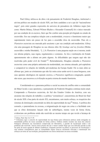 22




        Paul Gilroy utiliza-se da obra e do pensamento de Frederick Douglass, intelectual e
ativista político em meados do século XIX, um forte candidato a ser o pai do “nacionalismo
negro”, pois entre grandes expressões do universo de pensadores do Atlântico negro [tais
como: Martin Delany, Edward Wilmot Blyden e Alexander Crummell] foi o único marcado
por sua condição de ex-escravo, fator que lhe confere uma posição privilegiada no estudo da
escravidão. Em sua complexa relação com a modernidade, evocava o iluminismo maior que
supostamente traria um pouco de luz para a escuridão ética da escravidão. Para ele a
Plantation escravista era marcada pelo arcaísmo e por sua condição anti-modernista. Gilroy
cita uma passagem de Douglass na sua clássica obra My bondage and my freedom (Minha
escravidão e minha liberdade), “[...] A Plantation é uma pequena nação em si mesma, tendo
seu idioma próprio, suas regras, regulamentos e costumes. As leis e instituições do Estado
aparentemente não a afetam em parte alguma. As dificuldades que surgem aqui não são
resolvidas pelo poder civil do Estado”39. Reiteradamente, Douglass entendia a Plantation
escravista como uma própria antinomia da modernidade, um sistema atrasado, pré-capitalista
e comparável às relações de trabalho pré-modernas da Europa feudal. Ele ia mais além ao
afirmar que, junto ao cristianismo que não fez outra coisa senão servir à causa burguesa, com
seus aparatos ideológicos da sujeição escrava, a Plantation significava estagnação, quando
não recuo, que encerrava a civilização na parte externa do mundo iluminista.


        Considerando-se o panorama político e social na arena de conflito entre a comunidade
do Mata Cavalo e seus opositores, o pensamento de Frederick Douglass continua muito atual.
Comparando a Plantation escravista, do Sul dos Estados Unidos da América, com seu
arcaísmo das relações de trabalho e a política “coronelesca”, característica do Brasil do final
do século XIX e boa parte do século XX, encontramos, sem muito esforço, os resquícios dos
sistemas de dominação concentrado na idéia da superioridade da raça40 branca. A política dos
coronéis, o paternalismo às avessas, a estigmatização do negro em coisa e a facilidade com
que as elites dominantes lançam mão de subterfúgios, muitas vezes de forma ilícita,
evidenciam um problema ainda não resolvido ao mesmo tempo em que revela a herança de
39
  Gilroy, Paul. Op. Cit. P. 49.
40
   Utilizamos aqui o conceito de superioridade da raça branca para referenciar práticas ainda arraigadas na
mentalidade política de nossa sociedade de forma coletiva. Embora estudos recentes nas áreas das ciências
biológicas afirmarem sua inexistência comprovada em laboratório, a questão da racialização ainda é um
problema não resolvido. Através desse prisma não faz o menor sentido fingir que essa delicada questão já não
faz parte da nossa agenda de debates acadêmicos. Enquanto persistir na prática os processos de racialização e
suas nefastas conseqüências para as comunidades negras torna-se eticamente relevante a manutenção dos
esforços em torno de sua resolução, principalmente nos meios intelectuais em nossa sociedade.
 