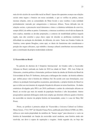23



mais de três séculos de escravidão racial no Brasil. Apesar dos aparentes avanços nas relações
sociais entre negros e brancos em nossa sociedade, o que se verifica na prática, nessas
mesmas relações, entre as comunidades do Mata Cavalo e seus vizinhos é uma realidade
profundamente marcada por antagonismos e interesses difusos. Nessa delicada teia de
relações sociais, o preconceito racial determina o ritmo e a dinâmica turbulenta do convívio,
sempre difícil, de ambas as partes. Certamente, o interesse econômico envolvido na disputa da
terra explica, mantidas as devidas proporções, o contexto de instabilidade política naquela
região, mas não constitui a peça chave capaz de elucidar os problemas resultantes da
dificuldade na aceitação da alteridade, do diferente, do outro. Tanto nos Estados Unidos da
América, como aponta Douglass, como aqui, os ideais do iluminismo não consideraram a
posição dos negros africanos, cujo trabalho e herança cultural contribuíram inexoravelmente
para a constituição da própria modernidade ocidental.




2.3 Escravidão no Brasil


    Na palestra de abertura do I Simpósio Internacional de Estudos sobre a Escravidão
Africana no Brasil, realizada em Junho de 2010 na cidade de Natal – RN, Luis Felipe de
Alencastro, cientista político e historiador, professor titular da cátedra de História do Brasil da
Universidade de Paris IV Sorbonne, alerta para a defasagem dos estudos da história atlântica
que atribui pouco valor à história do Atlântico Sul. De acordo com suas formulações, esse
silêncio na produção historiográfica escamoteia, parcialmente, a própria história do Brasil no
que se refere aos movimentos de migração forçada de africanos às terras brasileiras. Os dados
estatísticos divulgados pelo IPEA em 2010 confirmam o caráter da colonização africana no
Brasil, ao revelar que mais da metade da população brasileira é afro descendente. Outros
pesquisadores apontam defasagens ainda mais amplas que denotam silêncios quanto à história
da escravidão no interior da própria história da humanidade, como é o caso de Mary Del
Priore.

     Priore, no prefácio à primeira edição de “Escravidão e Universo Cultural na Colônia:
Minas Gerais, 1716-1789” de Eduardo França Paiva, publicada pela Editora UFMG em 2001,
utiliza-se com muita propriedade da metáfora do “buraco negro” para descrever o vazio na
história da humanidade em função da escravidão racial moderna, uma história ainda não
resolvida, um devir à espera de reparações e resgates. Ainda segundo ela, no bojo das
 