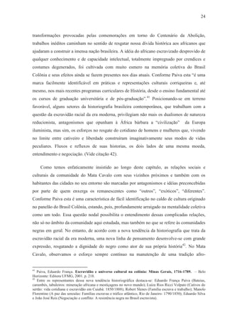 24



transformações provocadas pelas comemorações em torno do Centenário da Abolição,
trabalhos inéditos caminham no sentido de resgatar nossa dívida histórica aos africanos que
ajudaram a construir a imensa nação brasileira. A idéia do africano escravizado desprovido de
qualquer conhecimento e de capacidade intelectual, totalmente impregnado por crendices e
costumes degenerados, foi cultivada com muito esmero na memória coletiva do Brasil
Colônia e seus efeitos ainda se fazem presentes nos dias atuais. Conforme Paiva esta “é uma
marca facilmente identificável em práticas e representações culturais corriqueiras e, até
mesmo, nos mais recentes programas curriculares de História, desde o ensino fundamental até
os cursos de graduação universitária e de pós-graduação”.41 Posicionando-se em terreno
favorável, alguns setores da historiografia brasileira contemporânea, que trabalham com a
questão da escravidão racial da era moderna, privilegiam não mais os dualismos de natureza
reducionista, antagonismos que opunham à África bárbara a “civilização”                           da Europa
iluminista, mas sim, os esforços no resgate do cotidiano de homens e mulheres que, vivendo
no limite entre cativeiro e liberdade construíram imaginativamente seus modos de vidas
peculiares. Fluxos e refluxos de suas historias, os dois lados de uma mesma moeda,
entendimento e negociação. (Vide citação 42).

     Como temos enfaticamente insistido ao longo deste capítulo, as relações sociais e
culturais da comunidade do Mata Cavalo com seus vizinhos próximos e também com os
habitantes das cidades no seu entorno são marcadas por antagonismos e idéias preconcebidas
por parte de quem enxerga os remanescentes como “outros”, “exóticos”, “diferentes”.
Conforme Paiva esta é uma característica de fácil identificação no caldo de cultura originado
no panelão do Brasil Colônia, estando, pois, profundamente arraigado na mentalidade coletiva
como um todo. Essa questão nodal possibilita o entendimento dessas complicadas relações,
não só no âmbito da comunidade aqui estudada, mas também no que se refere às comunidades
negras em geral. No entanto, de acordo com a nova tendência da historiografia que trata da
escravidão racial da era moderna, uma nova linha de pensamento desenvolve-se com grande
expressão, resgatando a dignidade do negro como ator de sua própria história42. No Mata
Cavalo, observamos o esforço sempre contínuo na manutenção de uma tradição afro-


41
   Paiva, Eduardo França. Escravidão e universo cultural na colônia: Minas Gerais, 1716-1789. – Belo
Horizonte: Editora UFMG, 2001. p. 218.
42
   Entre os representantes dessa nova tendência historiográfica destaca-se: Eduardo França Paiva (Bateias,
carumbés, tabuleiros: mineração africana e mestiçagens no novo mundo); Luíza Rios Ricci Volpato (Cativos do
sertão: vida cotidiana e escravidão em Cuiabá: 1850/1888); Robert Slenes (Família escrava e trabalho); Manolo
Florentino (A paz das senzalas: Famílias escravas e tráfico atlântico, Rio de Janeiro: 1790/1850); Eduardo Silva
e João José Reis (Negociação e conflito: A resistência negra no Brasil escravista).
 