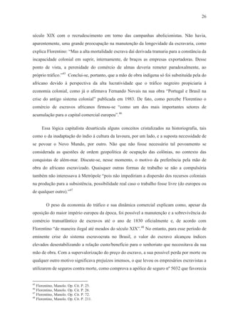 26



século XIX com o recrudescimento em torno das campanhas abolicionistas. Não havia,
aparentemente, uma grande preocupação na manutenção da longevidade da escravaria, como
explica Florentino: “Mas a alta mortalidade escrava daí derivada tramaria para a constância da
incapacidade colonial em suprir, internamente, de braços as empresas exportadoras. Desse
ponto de vista, a perenidade do comércio de almas deveria remeter paradoxalmente, ao
próprio tráfico.”45 Conclui-se, portanto, que a mão de obra indígena só foi substituída pela do
africano devido à perspectiva da alta lucratividade que o tráfico negreiro propiciaria à
economia colonial, como já o afirmava Fernando Novais na sua obra “Portugal e Brasil na
crise do antigo sistema colonial” publicada em 1983. De fato, como percebe Florentino o
comércio de escravos africanos firmou-se “como um dos mais importantes setores de
acumulação para o capital comercial europeu”.46

      Essa lógica capitalista desarticula alguns conceitos cristalizados na historiografia, tais
como o da inadaptação do índio à cultura da lavoura, por um lado, e a suposta necessidade de
se povoar o Novo Mundo, por outro. Não que não fosse necessário tal povoamento se
considerada as questões de ordem geopolítica de ocupação das colônias, no contexto das
conquistas de além-mar. Discute-se, nesse momento, o motivo da preferência pela mão de
obra do africano escravizado. Quaisquer outras formas de trabalho se não a compulsória
também não interessava à Metrópole “pois não impediriam a dispersão dos recursos coloniais
na produção para a subsistência, possibilidade real caso o trabalho fosse livre (do europeu ou
de qualquer outro).”47

        O peso da economia do tráfico e sua dinâmica comercial explicam como, apesar da
oposição do maior império europeu da época, foi possível a manutenção e a sobrevivência do
comércio transatlântico de escravos até o ano de 1830 oficialmente e, de acordo com
Florentino “de maneira ilegal até meados do século XIX”.48 No entanto, para esse período de
eminente crise do sistema escravocrata no Brasil, o valor do escravo alcançou índices
elevados desestabilizando a relação custo/benefício para o senhoriato que necessitava da sua
mão de obra. Com a supervalorização do preço do escravo, a sua possível perda por morte ou
qualquer outro motivo significava prejuízos imensos, o que levou os empresários escravistas a
utilizarem de seguros contra morte, como comprova a apólice de seguro nº 5032 que favorecia


45
   Florentino, Manolo. Op. Cit. P. 25.
46
   Florentino, Manolo. Op. Cit. P. 26.
47
   Florentino, Manolo. Op. Cit. P. 72.
48
   Florentino, Manolo. Op. Cit. P. 211.
 