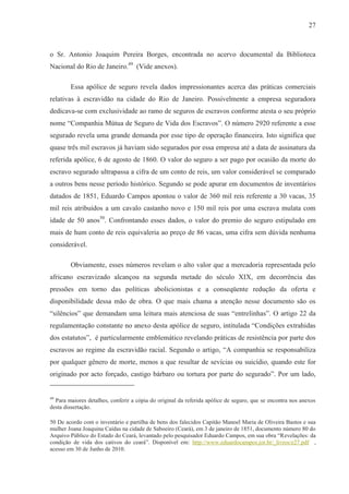 27



o Sr. Antonio Joaquim Pereira Borges, encontrada no acervo documental da Biblioteca
Nacional do Rio de Janeiro.49 (Vide anexos).

        Essa apólice de seguro revela dados impressionantes acerca das práticas comerciais
relativas à escravidão na cidade do Rio de Janeiro. Possivelmente a empresa seguradora
dedicava-se com exclusividade ao ramo de seguros de escravos conforme atesta o seu próprio
nome “Companhia Mútua de Seguro de Vida dos Escravos”. O número 2920 referente a esse
segurado revela uma grande demanda por esse tipo de operação financeira. Isto significa que
quase três mil escravos já haviam sido segurados por essa empresa até a data de assinatura da
referida apólice, 6 de agosto de 1860. O valor do seguro a ser pago por ocasião da morte do
escravo segurado ultrapassa a cifra de um conto de reis, um valor considerável se comparado
a outros bens nesse período histórico. Segundo se pode apurar em documentos de inventários
datados de 1851, Eduardo Campos apontou o valor de 360 mil reis referente a 30 vacas, 35
mil reis atribuídos a um cavalo castanho novo e 150 mil reis por uma escrava mulata com
idade de 50 anos50. Confrontando esses dados, o valor do premio do seguro estipulado em
mais de hum conto de reis equivaleria ao preço de 86 vacas, uma cifra sem dúvida nenhuma
considerável.

        Obviamente, esses números revelam o alto valor que a mercadoria representada pelo
africano escravizado alcançou na segunda metade do século XIX, em decorrência das
pressões em torno das políticas abolicionistas e a conseqüente redução da oferta e
disponibilidade dessa mão de obra. O que mais chama a atenção nesse documento são os
“silêncios” que demandam uma leitura mais atenciosa de suas “entrelinhas”. O artigo 22 da
regulamentação constante no anexo desta apólice de seguro, intitulada “Condições extrahidas
dos estatutos”, é particularmente emblemático revelando práticas de resistência por parte dos
escravos ao regime da escravidão racial. Segundo o artigo, “A companhia se responsabiliza
por qualquer gênero de morte, menos a que resultar de sevícias ou suicídio, quando este for
originado por acto forçado, castigo bárbaro ou tortura por parte do segurado”. Por um lado,


49
  Para maiores detalhes, conferir a cópia do original da referida apólice de seguro, que se encontra nos anexos
desta dissertação.

50 De acordo com o inventário e partilha de bens dos falecidos Capitão Manoel Maria de Oliveira Bastos e sua
mulher Joana Joaquina Caídas na cidade de Saboeiro (Ceará), em 3 de janeiro de 1851, documento número 80 do
Arquivo Público do Estado do Ceará, levantado pelo pesquisador Eduardo Campos, em sua obra “Revelações: da
condição de vida dos cativos do ceará”. Disponível em: http://www.eduardocampos.jor.br/_livros/e27.pdf ,
acesso em 30 de Junho de 2010.
 
