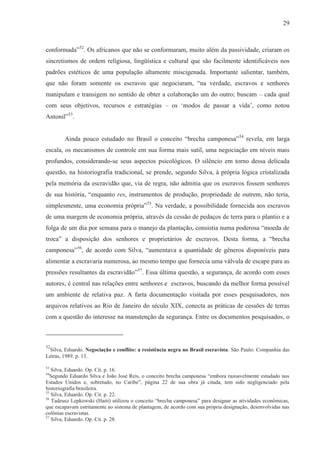 29



conformada”52. Os africanos que não se conformaram, muito além da passividade, criaram os
sincretismos de ordem religiosa, lingüística e cultural que são facilmente identificáveis nos
padrões estéticos de uma população altamente miscigenada. Importante salientar, também,
que não foram somente os escravos que negociaram, “na verdade, escravos e senhores
manipulam e transigem no sentido de obter a colaboração um do outro; buscam – cada qual
com seus objetivos, recursos e estratégias – os ‘modos de passar a vida’, como notou
Antonil”53.


        Ainda pouco estudado no Brasil o conceito “brecha camponesa”54 revela, em larga
escala, os mecanismos de controle em sua forma mais sutil, uma negociação em níveis mais
profundos, considerando-se seus aspectos psicológicos. O silêncio em torno dessa delicada
questão, na historiografia tradicional, se prende, segundo Silva, à própria lógica cristalizada
pela memória da escravidão que, via de regra, não admitia que os escravos fossem senhores
de sua história, “enquanto res, instrumentos de produção, propriedade de outrem, não teria,
simplesmente, uma economia própria”55. Na verdade, a possibilidade fornecida aos escravos
de uma margem de economia própria, através da cessão de pedaços de terra para o plantio e a
folga de um dia por semana para o manejo da plantação, consistia numa poderosa “moeda de
troca” a disposição dos senhores e proprietários de escravos. Desta forma, a “brecha
camponesa”56, de acordo com Silva, “aumentava a quantidade de gêneros disponíveis para
alimentar a escravaria numerosa, ao mesmo tempo que fornecia uma válvula de escape para as
pressões resultantes da escravidão”57. Essa última questão, a segurança, de acordo com esses
autores, é central nas relações entre senhores e escravos, buscando da melhor forma possível
um ambiente de relativa paz. A farta documentação visitada por esses pesquisadores, nos
arquivos relativos ao Rio de Janeiro do século XIX, conecta as práticas de cessões de terras
com a questão do interesse na manutenção da segurança. Entre os documentos pesquisados, o



52
 Silva, Eduardo. Negociação e conflito: a resistência negra no Brasil escravista. São Paulo: Companhia das
Letras, 1989. p. 13.

53
   Silva, Eduardo. Op. Cit. p. 16.
54
  Segundo Eduardo Silva e João José Reis, o conceito brecha camponesa “embora razoavelmente estudado nos
Estados Unidos e, sobretudo, no Caribe”, página 22 de sua obra já citada, tem sido negligenciado pela
historiografia brasileira.
55
   Silva, Eduardo. Op. Cit. p. 22.
56
   Tadeusz Lepkowski (Haiti) utilizou o conceito “brecha camponesa” para designar as atividades econômicas,
que escapavam estritamente ao sistema de plantagem, de acordo com sua própria designação, desenvolvidas nas
colônias escravistas.
57
   Silva, Eduardo. Op. Cit. p. 28.
 