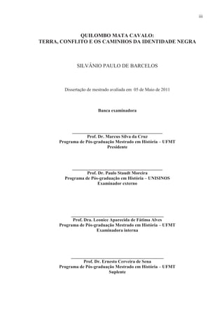 iii



             QUILOMBO MATA CAVALO:
TERRA, CONFLITO E OS CAMINHOS DA IDENTIDADE NEGRA



              SILVÂNIO PAULO DE BARCELOS



        Dissertação de mestrado avaliada em 05 de Maio de 2011



                         Banca examinadora



            ________________________________________
                   Prof. Dr. Marcus Silva da Cruz
      Programa de Pós-graduação Mestrado em História – UFMT
                             Presidente



           ________________________________________
                  Prof. Dr. Paulo Staudt Moreira
        Programa de Pós-graduação em História – UNISINOS
                        Examinador externo




           _________________________________________
            Prof. Dra. Leonice Aparecida de Fátima Alves
      Programa de Pós-graduação Mestrado em História – UFMT
                        Examinadora interna




           _________________________________________
                 Prof. Dr. Ernesto Cerveira de Sena
      Programa de Pós-graduação Mestrado em História – UFMT
                              Suplente
 