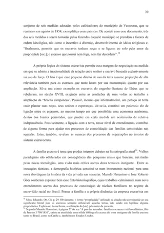 30



conjunto de seis medidas adotadas pelos cafeicultores do município de Vassouras, que se
reuniram em agosto de 1854, exemplifica essas práticas. De acordo com esse documento, três
das seis medidas a serem tomadas pelas fazendas daquele município se prendem a fatores de
ordem ideológica, tais como o incentivo à diversão, desenvolvimento de idéias religiosas e,
“finalmente, permitir que os escravos tenham roças e se liguem ao solo pelo amor da
propriedade [sic.]; o escravo que possui nem foge, nem faz desordens”.58


        A própria lógica do sistema escravista permite essa margem de negociação na medida
em que se admite a irracionalidade da relação entre senhor e escravo baseada exclusivamente
no uso da força. O fato é que esse pequeno direito de uso da terra assume proporção de alta
relevância também para os escravos que tanto lutam por sua manutenção, quanto por sua
ampliação. Silva usa como exemplo os escravos do engenho Santana de Ilhéus que se
rebelaram, no século XVIII, exigindo entre as condições de suas voltas ao trabalho a
ampliação da “brecha camponesa”. Possuir, mesmo que informalmente, um pedaço de terra
onde plantar suas roças, seus sonhos e esperanças, dir-se-ia, constitui um poderoso elo de
ligação entre os escravos, ao mesmo tempo em que possibilita uma economia autônoma,
dentro dos limites permitidos, que produz em certa medida um sentimento de relativa
independência. Possivelmente, a ligação com a terra, nesse nível de entendimento, contribui
de alguma forma para ajudar nos processos de consolidação das famílias constituídas nas
senzalas. Estas, também, revelam as nuances dos processos de negociações no interior do
sistema escravocrata.


        A família escrava é tema que produz intensos debates na historiografia atual59. Velhos
paradigmas são obliterados em conseqüência das pesquisas atuais que buscam, auxiliadas
pelas novas tecnologias, uma visão mais crítica acerca desta temática instigante. Entre as
inovações técnicas, a demografia histórica constitui-se num instrumento racional para uma
nova abordagem da história da vida privada nas senzalas. Manolo Florentino e José Roberto
Góes souberam explorar bem esse filão historiográfico, cujos trabalhos culminaram num novo
entendimento acerca dos processos de constituição de núcleos familiares no regime da
escravidão racial no Brasil. Pensar a família e a própria dinâmica da empresa escravista em

58
   Silva, Eduardo. Op. Cit. p. 29. Obviamente, o termo “propriedade” utilizado na citação não corresponde ao seu
significado literal pois os escravos somente utilizavam aquelas terras, não sendo em hipótese alguma
proprietários. Explica-se, dessa forma, a utilização do [sic] pelo autor da presente.
59
   Segundo Manolo Florentino, à página 27 do seu “A paz das senzalas: famílias escravas e tráfico atlântico, Rio
de Janeiro, 1790/1850”, existe na atualidade uma sólida bibliografia acerca do tema instigante da família escrava
tanto no Brasil, como no Caribe e, também nos Estados Unidos.
 