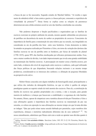 32



a busca da paz se faz necessária. Segundo estudos de Marshal Sahlins: “Aí residia o signo
maior da sabedoria tribal: a luta contra a guerra e a busca pela paz, consoante a experiência da
virtualidade da primeira”65. Desta forma se explica como as relações de parentesco
determinavam uma sólida estrutura social no seio das famílias constituídas nas senzalas.


        Não podemos desprezar a função pacificadora e organizadora que as famílias de
escravos exerciam no próprio ambiente da senzala, mesmo quando submetidas aos processos
de partilhas em decorrência da morte do senhor ou proprietário de escravos. Conscientes da
importância da família para a manutenção de uma relativa paz na senzala, sua integridade era
considerada no ato da partilha dos bens entre seus herdeiros. Como demonstra os dados
levantados na pesquisa realizada por Florentino e Góes, em torno da variação dos destinos das
famílias escravas no ato da partilha entre os herdeiros, por faixas de tamanho de plantel
(1790–1835), quase 90% das famílias encabeçadas por africanos permaneceram unidas. Esse,
sem a menor sombra de dúvida, é um dado impressionante que revela uma grande estabilidade
na manutenção das famílias escravas. A preocupação em manter coesa a família escrava, por
outro lado, evidencia alto nível de negociação entre escravos e senhores, cada qual utilizando
das forças políticas de que dispunham, buscando soluções racionais e ao mesmo tempo
produtivas, considerando-se os interesses dos senhores e a dilatação de pequenas liberdades
na perspectiva do cativo.


        Robert Slenes concorda com alguns trabalhos da historiografia atual, principalmente a
que utiliza dos métodos da demografia histórica, no que se refere à quebra de antigos
paradigmas quanto ao suposto estado de total anomia dos escravos. Para ele, a constituição da
família de escravos nas grandes propriedades era a norma, e não a exceção, para grande
maioria de mulheres e crianças que buscavam a estabilidade e a segurança da vida familiar.
No entanto, Slenes, apesar de simpatizar com a temática desenvolvida por Florentino e Góes e
suas afirmações quanto à importância das famílias escravas na manutenção da paz nas
senzalas, se coloca em oposição às suas afirmações ao mesmo tempo em que levanta dúvidas
ao indagar: “Que paz pode reinar numa senzala habitada por parentelas, cujos membros têm
                                                                                                    66
experiências, alianças e memórias radicalmente diferentes das de seus senhores?”                         . No
nosso entendimento, admitimos que Slenes está com a razão ao apontar suas dúvidas quanto à

65
   Sahlins, Marshall. Lãs sociedades tribales. Barcelona: Labor, 1985. PP. 21-22. IN: Florentino, Manolo. Op.
Cit. P. 32.
66
   Slenes, Robert. Família escrava e trabalho. Artigo publicado na Revista Tempo (Departamento de história da
UFF), vol. 3, número 6 de dezembro de 1998.
 