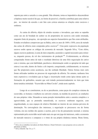 33



suposta paz entre a senzala e a casa grande. Não obstante, torna-se improdutivo desconsiderar
a hipótese muito razoável de que, no limite do possível, a família contribuiu para uma relativa
paz, no interior da senzala e este fato com certeza ameniza as relações entre escravos e
senhores.


        As cartas de alforria, objeto de estudos recentes e inovadores, que antes se supunha
como um ato de bondade do senhor ou do proprietário de escravos está sendo retomada,
enquanto fonte de pesquisa, em oposição aos aspectos humanitários que lhes eram atribuídas.
Estudos reveladores comprovam que na Bahia, entre os anos de 1684 e 1850, cerca de metade
das cartas de alforria eram compradas pelos escravos67. Uma parte expressiva da população
escrava soube operar os códigos da economia de mercado. Segundo Silva, “Com efeito,
alguns escravos puderam, à custa de duro empenho, acumular o capital necessário para retirar-
se, enquanto pessoa, do rol dos instrumentos de produção”68. Evidentemente, as alforrias
conquistadas foram antes de tudo o resultado laborioso de uma feliz negociação do cativo
com o sistema, que com habilidade, paciência e determinação soube se apropriar de tudo que
estava à sua mão, dentro do limite a ele imposto, conquistando, cotidianamente, os recursos
que lhe propiciaria como aconteceu, sua tão sonhada liberdade. Outras formas mais sutis
foram utilizadas também no processo de negociação da alforria. No entanto, nenhuma fora
mais expressiva e reveladora que as fugas e insurreições tendo como ápice destas ações as
formações de quilombos, assunto que será tratado pormenorizadamente no item que trata
desta temática intitulado “Escravidão no Mata Cavalo”, ainda neste capítulo.


        Longe de se constituírem, ou de se perceberem, como peças do complexo sistema da
escravidão, os homens e mulheres no cativeiro criaram, na medida do possível, as condições
de suas próprias vidas. Situando-se numa posição intermediária entre a anomia completa e a
agressividade, que se pretendia naturalizada, os escravos souberam negociar, com
engenhosidade, os seus espaços de relativa liberdade no interior de um sistema perverso de
dominação. Na convergência dos interesses, a negociação se processava ora de forma
violenta, ora nos moldes dos ajustes e acertos, pois à luz do pensamento racional, o sistema
representado pela escravidão racial nada mais era que um jogo de interesses, onde a economia
de mercado marcava o compasso e o ritmo de sua própria dinâmica interna. Desta forma,


67
   Silva cita os trabalhos inovadores de Kátia Mattoso e Stuart Schwartz e suas pesquisas com as cartas de
liberdade na Bahia.
68
   Silva, Eduardo. Op. Cit. p. 17.
 