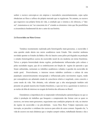 34



senhor e escravo convergia-se em empresa e mercadoria concomitantemente, cujas ações
obedeciam ao fluxo e refluxo do próprio mercado que os regulavam. No entanto, ao escravo
que negociava sua própria forma de vida, a condição que o sistema a ele ofereceu, o “não-
ser”, transmutou-se em “ser consciente de si” criando os elementos vitais que lhe possibilitou
a circunstância fundamental de ator e autor de sua história.



2.4 Escravidão em Mato Grosso




       Temática recentemente explorada pela historiografia mato-grossense, a escravidão é
uma questão ainda aberta nos meios acadêmicos neste Estado. Não constitui nenhuma
novidade apontar os Estados da Bahia e Rio de Janeiro como pólos privilegiados na produção
e estudos historiográficos acerca da escravidão racial da era moderna em terras brasileiras.
Talvez a própria historicidade destas regiões, profundamente influenciadas pela cultura e
pelas sociedades negras, que ali se estabeleceram em função do regime de opressão a que
foram submetidas, nortearam os trabalhos acadêmicos voltados à questão da escravidão de
modo geral.     Possivelmente, o interesse nesses trabalhos conforma a cultura de uma
população caracteristicamente miscigenada e influenciada pelos movimentos negros, tendo
por conseqüência um adiantado estado de consciência relativa à negritude, como conceito e
como modo de vida. Não obstante, vale salientar que a alta miscigenação também está
presente em grande maioria dos Estados brasileiros, o que nos leva a questionar os motivos e
as razões da falta de interesse no resgate da história dos africanos no Brasil.

       Entendemos a importância de se empreender reformulações epistemológicas no que se
refere à produção de trabalhos que busquem a compreensão das formas com as quais os
escravos, em terras mato-grossenses, negociaram suas condições próprias de vida, no interior
do regime da escravidão e na pós-abolição.          Luiza Rios Ricci Volpato representa essa
inovação, ao perceber o cotidiano dos escravos para além do senso comum. Segundo ela, “a
vida do escravo era mais dinâmica que o simples cumprir ordens, trabalhando durante o dia e
 