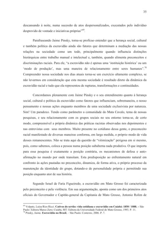 35



descansando à noite, numa sucessão de atos despersonalizados, executados pelo indivíduo
desprovido de vontade e iniciativas próprias”69.

        Parafraseando Jaime Pinsky, torna-se profícuo entender que a herança social, cultural
e também política da escravidão ainda são fatores que determinam a mediação das nossas
relações na sociedade como um todo, principalmente quando influencia distinções
hierárquicas entre trabalho manual e intelectual e, também, quando alimenta preconceitos e
discriminações raciais. Para ele, “a escravidão não é apenas uma ‘instituição histórica’ ou um
‘modo de produção’, mas uma maneira de relacionamento entre seres humanos”.70
Compreender nossa sociedade nos dias atuais torna-se um exercício altamente complexo, se
não levarmos em consideração que esta mesma sociedade é resultado direto da dinâmica da
escravidão racial e tudo que ela representou de rupturas, transformações e continuidades.

        Concordamos plenamente com Jaime Pinsky e o seu entendimento quanto à herança
social, cultural e política da escravidão como fatores que influenciam, sobremaneira, o nosso
pensamento e nossas ações enquanto membros de uma sociedade exclusivista por natureza.
Sim! Um paradoxo. Tendo como parâmetro a comunidade do Mata Cavalo, tema de nossas
pesquisas, e seu relacionamento com os grupos sociais no seu entorno torna-se, de certo
modo, compreensível a própria dinâmica das práticas racistas observadas nos depoimentos e
nas entrevistas com seus membros. Muito presente no cotidiano dessa gente, o preconceito
racial manifestado de diversas maneiras conforma, em larga medida, o próprio modo de vida
desses remanescentes. Não se trata aqui da questão de “vitimização” perigosa em si mesmo,
pois, como sabemos, coloca a pessoa numa posição subalterna nada produtiva. O que importa
para essa pesquisa é exatamente a posição contrária, os mecanismos de defesa e auto-
afirmação no mundo por onde transitam. Esta predisposição ao enfrentamento natural em
confronto às ações pautadas no preconceito, dinamiza, de forma ativa, o próprio processo da
manutenção da identidade do grupo, dotando-o de personalidade própria e permitindo sua
posição enquanto ator de sua história.

        Segundo Israel de Faria Figueiredo, a escravidão em Mato Grosso foi caracterizada
pelo preconceito e pela violência. Em sua argumentação, aponta como um dos primeiros atos
oficiais do Governador e Capitão-general da Capitania de Mato Grosso, Antonio Rolim de


69
   Volpato, Luíza Rios Ricci. Cativos do sertão: vida cotidiana e escravidão em Cuiabá: 1850 / 1888. – São
Paulo: Editora Marco Zero; Cuiabá, MT: Editora da Universidade Federal de Mato Grosso, 1993. P. 11.
70
   Pinsky, Jaime. Escravidão no Brasil. – São Paulo: Contexto, 2006. P. 7.
 