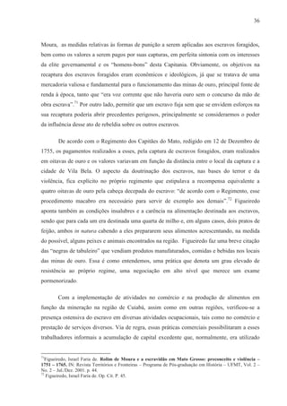 36



Moura, as medidas relativas às formas de punição a serem aplicadas aos escravos foragidos,
bem como os valores a serem pagos por suas capturas, em perfeita sintonia com os interesses
da elite governamental e os “homens-bons” desta Capitania. Obviamente, os objetivos na
recaptura dos escravos foragidos eram econômicos e ideológicos, já que se tratava de uma
mercadoria valiosa e fundamental para o funcionamento das minas de ouro, principal fonte de
renda à época, tanto que “era voz corrente que não haveria ouro sem o concurso da mão de
obra escrava”.71 Por outro lado, permitir que um escravo fuja sem que se envidem esforços na
sua recaptura poderia abrir precedentes perigosos, principalmente se considerarmos o poder
da influência desse ato de rebeldia sobre os outros escravos.

        De acordo com o Regimento dos Capitães do Mato, redigido em 12 de Dezembro de
1755, os pagamentos realizados a esses, pela captura de escravos foragidos, eram realizados
em oitavas de ouro e os valores variavam em função da distância entre o local da captura e a
cidade de Vila Bela. O aspecto da doutrinação dos escravos, nas bases do terror e da
violência, fica explícito no próprio regimento que estipulava a recompensa equivalente a
quatro oitavas de ouro pela cabeça decepada do escravo: “de acordo com o Regimento, esse
procedimento macabro era necessário para servir de exemplo aos demais”.72 Figueiredo
aponta também as condições insalubres e a carência na alimentação destinada aos escravos,
sendo que para cada um era destinada uma quarta de milho e, em alguns casos, dois pratos de
feijão, ambos in natura cabendo a eles prepararem seus alimentos acrescentando, na medida
do possível, alguns peixes e animais encontrados na região. Figueiredo faz uma breve citação
das “negras de tabuleiro” que vendiam produtos manufaturados, comidas e bebidas nos locais
das minas de ouro. Essa é como entendemos, uma prática que denota um grau elevado de
resistência ao próprio regime, uma negociação em alto nível que merece um exame
pormenorizado.

        Com a implementação de atividades no comércio e na produção de alimentos em
função da mineração na região de Cuiabá, assim como em outras regiões, verificou-se a
presença ostensiva do escravo em diversas atividades ocupacionais, tais como no comércio e
prestação de serviços diversos. Via de regra, essas práticas comerciais possibilitaram a esses
trabalhadores informais a acumulação de capital excedente que, normalmente, era utilizado


71
  Figueiredo, Israel Faria de. Rolim de Moura e a escravidão em Mato Grosso: preconceito e violência –
1751 – 1765. IN: Revista Territórios e Fronteiras – Programa de Pós-graduação em História – UFMT, Vol. 2 –
No. 2 – Jul./Dez. 2001. p. 44.
72
   Figueiredo, Israel Faria de. Op. Cit. P. 45.
 