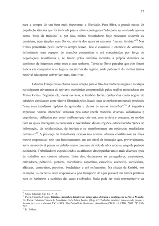 37



para a compra do seu bem mais importante: a liberdade. Para Silva, a grande massa de
população africana que foi traficada para a colônia portuguesa “não pode ser analisada apenas
como ‘força de trabalho’ e, por isso, muitos historiadores hoje procuram discernir os
caminhos, nem simples nem óbvios, através dos quais os escravos fizeram história.”73 Nas
trilhas percorridas pelos escravos sempre houve, isso é essencial, o exercício de vontades,
delimitando seus espaços de atuações consentidas e até conquistadas por força de
negociações, resistências e, no limite, pelos conflitos inerentes à própria dinâmica do
confronto de interesses entre estes e seus senhores. Torna-se óbvio perceber que eles foram
hábeis em conquistar seus lugares no interior do regime, onde pudessem da melhor forma
possível não apenas sobreviver, mas, sim, viver.

        Eduardo França Paiva chama nossa atenção para o fato das mulheres negras e mestiças
participarem ativamente do universo econômico compreendido pelas regiões mineradoras em
Minas Gerais. Segundo ele, essas escravas, e também forras, conhecidas como negras de
tabuleiro circulavam com relativa liberdade pelos locais onde se exploravam metais preciosos
“com seus tabuleiros repletos de quitandas e plenos de outras intenções”. 74 A sugestiva
expressão “outras intenções” utilizada pelo autor revela maneiras diversas, sofisticadas e
engenhosas, utilizadas por essas mulheres que criavam, com astúcia e coragem, os modos
com os quais interagiam na economia e no cotidiano dessas regiões, estabelecendo “redes de
informação, de solidariedade, de intrigas e se transformaram em poderosas mediadoras
culturais.”75 A presença do trabalhador escravo nos centros urbanos constituía-se na força
motriz responsável pelo seu funcionamento, em um nível de interação que, provavelmente,
seria inconcebível pensar as cidades sem o concurso da mão de obra escrava, naquele período
da história. Trabalhadores especializados, os africanos desempenhavam os mais diversos tipos
de trabalhos nos centros urbanos. Entre eles, destacamos os carregadores, carpinteiros,
estivadores, pedreiros, pintores, marinheiros, sapateiros, canoeiros, cocheiros, carroceiros,
alfaiates, costureiros, parteiras, bordadeiras e até enfermeiras. Na cidade de Cuiabá, por
exemplo, os escravos eram responsáveis pelo transporte de água potável das fontes públicas
para os banheiros e cozinhas das casas e sobrados. Nada pode ser mais representativo da



73
   Silva, Eduardo. Op. Cit. P. 13.
74
   Paiva, Eduardo França. Bateias, carumbés, tabuleiros: mineração africana e mestiçagem no Novo Mundo.
IN: Paiva, Eduardo França & Anastásia, Carla Maria Junho. (Orgs.) O Trabalho mestiço: maneiras de pensar e
formas de viver – séculos XVI a XIX. São Paulo/Belo Horizonte: Annablume/PPGH – UFMG, 2002. PP. 187-
207.
75
   Id. Ibidem.
 