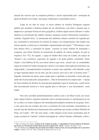 38



atuação dos escravos que as conquistas políticas e sociais representada pela construção da
Igreja do Rosário em Cuiabá, uma igreja voltada para a comunidade escrava.

          Longe de ser obra do acaso, os meios urbanos na América Portuguesa seguiam
padrões que atendiam à dinâmica própria do seu absolutismo, com obras e projetos que se
adaptavam a quaisquer formas de áreas geográficas. Embora alguns autores afirmem o caráter
aleatório na constituição das cidades coloniais, pesquisas recentes demonstram exatamente o
contrário. Segundo Silva, “A estruturação dos ambientes urbanos coloniais foi regulada por
leis, instituindo-se mecanismos de controle do espaço e do comportamento, fato notado com
clareza quando se observam as irmandades regulamentadas pela Igreja”.76 Obviamente, como
bem destaca Silva, a construção de igrejas consistia no maior símbolo de dominação e
conquista, uma forma eficiente de transmissão de padrões da cultura européia, da qual se
originava. Em 1722, foi erguida a igreja do Senhor Bom Jesus do Cuiabá, um espaço de
“brancos”, por excelência, expressões do sagrado e do poder político constituído. Numa
citação a José Barbosa de Sá, essa autora observa que, neste mesmo ano, as comunidades
negras do arraial do Cuiabá conseguiram o direito a um espaço onde pudessem manifestar sua
religiosidade, “conseqüentemente levantaram os pretos uma capelinha a São Benedito, junto
ao lugar chamado depois rua do sebo, que daí a poucos anos caiu e não se levantou mais”.77
Segundo conclusões da autora, pouco tempo após a capelinha ser demolida e numa data que
ainda não foi precisada pelos pesquisadores – falta de documentos de comprovação – a Igreja
de Nossa Senhora do Rosário foi anexada pela população negra do arraial que, a partir dessa
data desconhecida tornou-se o local sagrado para os africanos e seus descendentes nesta
região.

          Para uma sociedade predominantemente católica como a do Mata Cavalo, nos locais
onde a Igreja Católica, enquanto instituição, não se encontra presente, as manifestações de sua
fé, os cultos e os rituais religiosos são orientadas pelos próprios membros de seu grupo. Este é
o caso, para citar um exemplo, das rezas e cerimônias de curas realizadas, semanalmente, na
casa de uma das famílias de remanescentes desse quilombo que moram no Bairro Ribeirão da
Ponte, em Cuiabá – MT. De certo modo, o líder religioso nestes locais sacralizados pela fé
ocupa a posição de “capelão”, estando encarregado de realizar liturgias, celebrações, cultos e


76
   Silva, Cristiane dos Santos. Irmãos de fé, irmãos no poder: A irmandade de Nossa Senhora do Rosário
dos Pretos na Vila Real do Senhor Bom Jesus do Cuiabá (1751 -1819). Cuiabá, TM, 2001. P. 22.
77
  Sá, José Barbosa de. Relação das povoações do Cuiabá e Mato Grosso, de seus princípios até os presentes
tempos. Cuiabá, 1795. IN: Silva, Cristiane do Santos. Op. Cit. P. 24.
 
