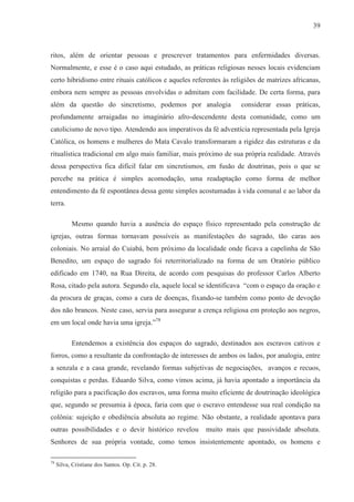 39



ritos, além de orientar pessoas e prescrever tratamentos para enfermidades diversas.
Normalmente, e esse é o caso aqui estudado, as práticas religiosas nesses locais evidenciam
certo hibridismo entre rituais católicos e aqueles referentes às religiões de matrizes africanas,
embora nem sempre as pessoas envolvidas o admitam com facilidade. De certa forma, para
além da questão do sincretismo, podemos por analogia                considerar essas práticas,
profundamente arraigadas no imaginário afro-descendente desta comunidade, como um
catolicismo de novo tipo. Atendendo aos imperativos da fé adventícia representada pela Igreja
Católica, os homens e mulheres do Mata Cavalo transformaram a rigidez das estruturas e da
ritualística tradicional em algo mais familiar, mais próximo de sua própria realidade. Através
dessa perspectiva fica difícil falar em sincretismos, em fusão de doutrinas, pois o que se
percebe na prática é simples acomodação, uma readaptação como forma de melhor
entendimento da fé espontânea dessa gente simples acostumadas à vida comunal e ao labor da
terra.

           Mesmo quando havia a ausência do espaço físico representado pela construção de
igrejas, outras formas tornavam possíveis as manifestações do sagrado, tão caras aos
coloniais. No arraial do Cuiabá, bem próximo da localidade onde ficava a capelinha de São
Benedito, um espaço do sagrado foi reterritorializado na forma de um Oratório público
edificado em 1740, na Rua Direita, de acordo com pesquisas do professor Carlos Alberto
Rosa, citado pela autora. Segundo ela, aquele local se identificava “com o espaço da oração e
da procura de graças, como a cura de doenças, fixando-se também como ponto de devoção
dos não brancos. Neste caso, servia para assegurar a crença religiosa em proteção aos negros,
em um local onde havia uma igreja.”78

           Entendemos a existência dos espaços do sagrado, destinados aos escravos cativos e
forros, como a resultante da confrontação de interesses de ambos os lados, por analogia, entre
a senzala e a casa grande, revelando formas subjetivas de negociações, avanços e recuos,
conquistas e perdas. Eduardo Silva, como vimos acima, já havia apontado a importância da
religião para a pacificação dos escravos, uma forma muito eficiente de doutrinação ideológica
que, segundo se presumia à época, faria com que o escravo entendesse sua real condição na
colônia: sujeição e obediência absoluta ao regime. Não obstante, a realidade apontava para
outras possibilidades e o devir histórico revelou      muito mais que passividade absoluta.
Senhores de sua própria vontade, como temos insistentemente apontado, os homens e

78
     Silva, Cristiane dos Santos. Op. Cit. p. 28.
 