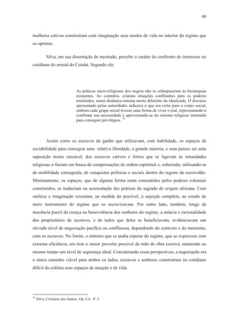 40



mulheres cativos construíram com imaginação seus modos de vida no interior do regime que
os oprimia.

           Silva, em sua dissertação de mestrado, percebe o caráter do confronto de interesses no
cotidiano do arraial do Cuiabá. Segundo ela:




                                As práticas sócio-religiosas dos negros não se sobrepuseram às hierarquias
                                existentes. Ao contrário, criaram situações conflitantes para os poderes
                                instituídos, numa dinâmica interna muito diferente da idealizada. O discurso
                                apresentado pelas autoridades indicava o que era certo para o corpo social,
                                embora cada grupo social tivesse uma forma de viver o real, representando-o
                                conforme sua necessidade e aproveitando-se do sistema religioso instituído
                                para conseguir privilégios. 79



           Assim como os escravos de ganho que utilizavam, com habilidade, os espaços de
sociabilidade para conseguir uma relativa liberdade, a grande maioria, e essa parece ser uma
suposição muito razoável, dos escravos cativos e forros que se ligavam às irmandades
religiosas o faziam em busca de compensações de ordem espiritual e, sobretudo, utilizando-se
da mobilidade conseguida, de conquistas políticas e sociais dentro do regime da escravidão.
Minimamente, os espaços, que de alguma forma eram consentidos pelos poderes coloniais
constituídos, se traduziam na acomodação das práticas do sagrado de origem africana. Com
sutileza e imaginação resistiam, na medida do possível, à sujeição completa, ao estado de
mero instrumento do regime que os escravizavam. Por outro lado, também, longe da
inocência pueril da crença na benevolência dos senhores do regime, a astúcia e racionalidade
dos proprietários de escravos, e de todos que deles se beneficiavam, evidenciavam um
elevado nível de negociação pacífica ou conflituosa, dependendo do contexto e do momento,
com os escravos. No limite, o mínimo que se podia esperar do regime, que se expressou com
extrema eficiência, era tirar o maior proveito possível da mão de obra escrava, mantendo ao
mesmo tempo um nível de segurança ideal. Considerando essas perspectivas, a negociação era
o único caminho viável para ambos os lados, escravos e senhores construíram no cotidiano
difícil da colônia seus espaços de atuação e de vida.




79
     Silva, Cristiane dos Santos. Op. Cit.. P. 5
 