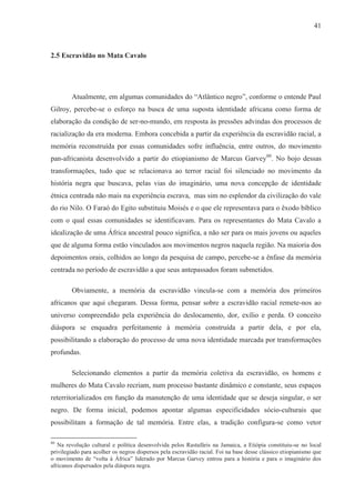 41



2.5 Escravidão no Mata Cavalo




        Atualmente, em algumas comunidades do “Atlântico negro”, conforme o entende Paul
Gilroy, percebe-se o esforço na busca de uma suposta identidade africana como forma de
elaboração da condição de ser-no-mundo, em resposta às pressões advindas dos processos de
racialização da era moderna. Embora concebida a partir da experiência da escravidão racial, a
memória reconstruída por essas comunidades sofre influência, entre outros, do movimento
pan-africanista desenvolvido a partir do etiopianismo de Marcus Garvey80. No bojo dessas
transformações, tudo que se relacionava ao terror racial foi silenciado no movimento da
história negra que buscava, pelas vias do imaginário, uma nova concepção de identidade
étnica centrada não mais na experiência escrava, mas sim no esplendor da civilização do vale
do rio Nilo. O Faraó do Egito substituiu Moisés e o que ele representava para o êxodo bíblico
com o qual essas comunidades se identificavam. Para os representantes do Mata Cavalo a
idealização de uma África ancestral pouco significa, a não ser para os mais jovens ou aqueles
que de alguma forma estão vinculados aos movimentos negros naquela região. Na maioria dos
depoimentos orais, colhidos ao longo da pesquisa de campo, percebe-se a ênfase da memória
centrada no período de escravidão a que seus antepassados foram submetidos.

        Obviamente, a memória da escravidão vincula-se com a memória dos primeiros
africanos que aqui chegaram. Dessa forma, pensar sobre a escravidão racial remete-nos ao
universo compreendido pela experiência do deslocamento, dor, exílio e perda. O conceito
diáspora se enquadra perfeitamente à memória construída a partir dela, e por ela,
possibilitando a elaboração do processo de uma nova identidade marcada por transformações
profundas.

        Selecionando elementos a partir da memória coletiva da escravidão, os homens e
mulheres do Mata Cavalo recriam, num processo bastante dinâmico e constante, seus espaços
reterritorializados em função da manutenção de uma identidade que se deseja singular, o ser
negro. De forma inicial, podemos apontar algumas especificidades sócio-culturais que
possibilitam a formação de tal memória. Entre elas, a tradição configura-se como vetor

80
   Na revolução cultural e política desenvolvida pelos Rastafáris na Jamaica, a Etiópia constituiu-se no local
privilegiado para acolher os negros dispersos pela escravidão racial. Foi na base desse clássico etiopianismo que
o movimento de “volta à África” liderado por Marcus Garvey entrou para a história e para o imaginário dos
africanos dispersados pela diáspora negra.
 