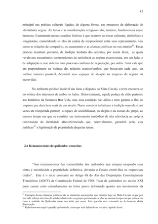 42



principal nas práticas culturais ligadas, de alguma forma, aos processos de elaboração de
identidades negras. As festas e as manifestações religiosas são, também, fundamentais nesse
processo. Exatamente nessas ocasiões festivas é que ocorrem as trocas culturais, simbólicas e
imaginárias, consolidando os elos da cadeia de reciprocidade entre seus representantes, tais
como as relações de compadrio, os casamentos e as alianças políticas no seu interior 81. Essas
práticas resultam, portanto, da tradição herdada das senzalas, por assim dizer, as quais
revelavam mecanismos surpreendentes de resistência ao regime escravocrata, por um lado, e
de adaptação a esse sistema num processo contínuo de negociação, por outro. Fator este que
era preponderante na balança das relações escravo/senhor, que buscavam cada qual, da
melhor maneira possível, delimitar seus espaços de atuação na empresa do regime da
escravidão.

        No ambiente político instável das lutas e disputas no Mata Cavalo, a terra encontra-se
no vértice dos interesses de ambos os lados. Historicamente, aquele pedaço de chão pertence
aos herdeiros da Sesmaria Boa Vida, mas essa condição não alivia e nem garante o fim do
impasse que dura bem mais de um século. Nesse contexto turbulento a tradição mantida e por
vezes até recuperada permite o espaço de sociabilidade, da alegria e da coesão do grupo, ao
mesmo tempo em que se constitui em instrumento simbólico de alta relevância na própria
constituição da identidade afro-referenciada que, possivelmente, garantirá pelas vias
jurídicas82 a legitimação da propriedade daquelas terras.




 2.6 Remanescentes de quilombo: conceitos




        “Aos remanescentes das comunidades dos quilombos que estejam ocupando suas
terras é reconhecida a propriedade definitiva, devendo o Estado emitir-lhes os respectivos
títulos”. Este é o texto constante no Artigo 68 do Ato das Disposições Constitucionais
Transitórias (ADCT) da Constituição Federal de 1988. Falar de quilombos no século XXI
pode causar certo estranhamento ao leitor pouco informado quanto aos movimentos da

81
   Exemplo dessas alianças políticas são as inúmeras associações que existem hoje no Mata Cavalo, o que por
um lado reforça tais elos de solidariedade entre os grupos pertencentes a elas ao mesmo tempo em que coloca em
risco a unidade do Quilombo como um todo, por outro. Esta questão será retomada no fechamento desta
dissertação.
82
   Referimos-nos aqui à questão quilombola, tema que será debatido no terceiro capítulo desta.
 