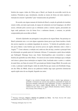 43



história dos negros vindos da África para o Brasil, em função da escravidão racial da era
moderna. Pretende-se aqui, inicialmente, elucidar ao menos de forma um tanto empírica a
transição do conceito “quilombos” para “remanescentes de quilombos”.

           De acordo com alguns manuais de história do Brasil, a noção de quilombo de imediato
remete à idéia, um tanto equivocada, de espaço de isolamento em local longínquo e de difícil
acesso, utilizado pelos escravos que se rebelaram contra o sistema vigente, procurando um
lugar onde pudessem viver de forma livre e autônoma durante, e somente, no período
compreendido pela escravidão no Brasil.


           Kilombo (Quilombo em português) é uma palavra de origem Bantu. Sua presença no
Brasil certamente tem a ver com alguns segmentos desses povos que foram trazidos a bordo
dos navios negreiros na condição degradante de escravos. “A história do quilombo como a
dos povos Bantu é uma história que envolveu povos de regiões diferentes entre o Zaire e
Angola.”83. Como sabemos, a tradição oral, ainda nos dias de hoje, constitui a principal fonte
de informação em grande parte do Continente Africano. É exatamente a partir dessa tradição
que Kabengele Munanga busca suas fontes historiográficas para reconstituir a origem
histórica do quilombo nas tribos Bantu. Foi através de uma vertente mitológica que a tradição
oral situou a gênese dessa instituição no império Luba, localizado entre o centro e o sudeste
do atual Zaire, em finais do século XVI, governado por Kalala Llunga Mbidi. De acordo com
o mito, o príncipe Lunda Kinguli, irmão da rainha Rweej que casara com Kimbinda Llinga,
um dos filhos de Mbidi, aliou-se aos poderosos bandos Jaga cujos guerreiros dominavam
aquela região antes de sua chegada. Segundo esse autor:




                             Kinguli e seu exército formado pelos Lunda e aliados Jaga adotaram o
                             quilombo e formaram um exército mais poderoso constituído de bandos de
                             guerreiros nômades conhecidos como Imbangala. Tiveram a capacidade de
                             espalhar-se por toda a região Mbundu depois de 1610 e finalmente se
                             estabeleceram para fundar novos estados Mbundu (Kalandula, Kabuku, Matanda,
                                                                84
                             Holo, Kasanje, Muwa Ndonge, etc.).




83
  Munanga, Kabengele. Origem e histórico do quilombo na África.          São Paulo: Revista USP, edição
Dezembro/Fevereiro 1995-96. Pp. 56-63. P. 58.

84
     Munanga, Kabengele. Op. Cit. P. 60.
 