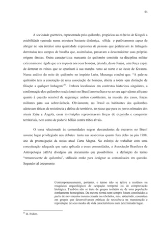 44




           A sociedade guerreira, representada pelo quilombo, propiciou ao exército de Kinguli a
estabilidade centrada numa estrutura bastante dinâmica, sólida e perfeitamente capaz de
abrigar no seu interior uma quantidade expressiva de pessoas que pertenciam às linhagens
derrotadas nos campos de batalha que, assimiladas, passavam a desconsiderar suas próprias
origens étnicas. Outra característica marcante do quilombo consistia na disciplina militar
extremamente rígida que era imposta aos seus homens, criando, dessa forma, uma força capaz
de derrotar os reinos que se opunham à sua marcha rumo ao norte e ao oeste de Kwanza.
Numa análise do mito do quilombo no império Luba, Munanga conclui que: “A palavra
quilombo tem a conotação de uma associação de homens, aberta a todos sem distinção de
filiação a qualquer linhagem”85. Embora localizados em contextos históricos singulares, a
conformação dos quilombos tradicionais no Brasil assemelhava-se ao seu equivalente africano
quanto à questão sensível da segurança: ambos constituíam, na maioria dos casos, forças
militares para sua sobrevivência. Obviamente, no Brasil os habitantes dos quilombos
adotavam táticas de resistência e defesa de território, ao passo que para os povos nômades dos
atuais Zaire e Angola, essas instituições representavam forças de expansão e conquistas
territoriais, bem como de poderio bélico contra tribos rivais.

           O tema relacionado às comunidades negras descendentes de escravos no Brasil
assume lugar privilegiado nos debates tanto nas academias quanto fora delas no pós 1988,
ano da promulgação da nossa atual Carta Magna. No esforço de trabalhar com uma
conceituação adequada que seria aplicada a essas comunidades, a Associação Brasileira de
Antropologia (ABA) divulgou um documento que possibilitou                   a definição do termo
“remanescente de quilombo”, utilizado então para designar as comunidades em questão.
Segundo tal documento:




                          Contemporaneamente, portanto, o termo não se refere a resíduos ou
                          resquícios arqueológicos de ocupação temporal ou de comprovação
                          biológica. Também não se trata de grupos isolados ou de uma população
                          estritamente homogênea. Da mesma forma nem sempre foram constituídos a
                          partir de movimentos insurrecionais ou rebelados, mas, sobretudo, consistem
                          em grupos que desenvolveram práticas de resistência na manutenção e
                          reprodução de seus modos de vida característicos num determinado lugar.


85
     Id. Ibidem.
 