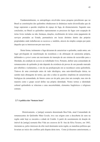 45




       Fundamentalmente, os antropólogos envolvidos nessa pesquisa perceberam que no
Brasil as constituições dos quilombos obedeceram às dinâmicas muito diversificadas que de
longe superaram a questão simplista do espaço de fuga, de distanciamento. Segundo suas
conclusões, no Brasil os quilombos representaram os processos de fugas com ocupação de
terras livres isoladas ou não, heranças, doações, recebimento de terras como pagamento de
serviços prestados ao Estado, permanência em locais distintos dentro das próprias
propriedades onde trabalhavam os escravos e, também, através da simples compra por parte
daqueles que se interessavam por suas terras.

       Desta forma, isolamento e fuga deixaram de caracterizar o quilombo, sendo antes, um
lugar privilegiado de manifestação da resistência e da afirmação de autonomia própria,
definindo-o a priori como um movimento de transição de um sistema de escravidão para a
liberdade, da condição de escravo ao trabalhador livre. Portanto, definir uma comunidade de
remanescentes de quilombo já não depende da existência de provas de um passado marcado
por rebeliões e isolamentos, e sim da sua predisposição em se reconhecer como quilombola.
Trata-se de uma construção antes de tudo ideológica, uma auto-identificação étnica, no
sentido mais abrangente do termo, que não a reduz às questões simplistas de características
biológicas da comunidade, de fatores como cor de pele, para citar um exemplo, mas sim da
maneira como o grupo social define sua própria identidade. Nestes termos a identidade
cultural quilombola se relaciona a uma ancestralidade, elementos lingüísticos e religiosos
comuns.




 2.7 A política dos “homens bons”




          Historicamente, a [antiga] sesmaria denominada Boa-Vida, atual Comunidade de
remanescentes do Quilombo Mata Cavalo, teve sua origem com a descoberta de ouro na
região onde hoje se encontra a cidade de Cuiabá. A partir do assentamento de doação do
imóvel da [antiga] sesmaria Boa Vida aos escravos de D. Ana da Silva Tavares, em 1883,
iniciaram-se, pelos interesses da elite rural dominante nesta região, as manobras políticas que
levariam ao início dos conflitos pela disputa desta terra. Como já dissemos anteriormente, a
 