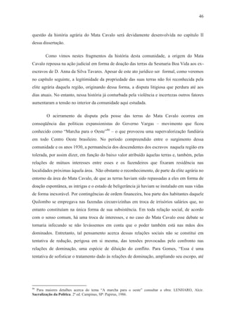 46



questão da história agrária do Mata Cavalo será devidamente desenvolvida no capítulo II
dessa dissertação.

       Como vimos nestes fragmentos da história desta comunidade, a origem do Mata
Cavalo repousa na ação judicial em forma de doação das terras da Sesmaria Boa Vida aos ex-
escravos de D. Anna da Silva Tavares. Apesar de este ato jurídico ser formal, como veremos
no capítulo seguinte, a legitimidade da propriedade das suas terras não foi reconhecida pela
elite agrária daquela região, originando dessa forma, a disputa litigiosa que perdura até aos
dias atuais. No entanto, nessa história já conturbada pela violência e incertezas outros fatores
aumentaram a tensão no interior da comunidade aqui estudada.

        O acirramento da disputa pela posse das terras do Mata Cavalo ocorreu em
conseqüência das políticas expansionistas do Governo Vargas – movimento que ficou
conhecido como “Marcha para o Oeste”86 – o que provocou uma supervalorização fundiária
em todo Centro Oeste brasileiro. No período compreendido entre o surgimento dessa
comunidade e os anos 1930, a permanência dos descendentes dos escravos naquela região era
tolerada, por assim dizer, em função do baixo valor atribuído àquelas terras e, também, pelas
relações de mútuos interesses entre esses e os fazendeiros que fixaram residência nas
localidades próximas àquela área. Não obstante o reconhecimento, de parte da elite agrária no
entorno da área do Mata Cavalo, de que as terras haviam sido repassadas a eles em forma de
doação espontânea, as intrigas e o estado de beligerância já haviam se instalado em suas vidas
de forma inexorável. Por contingências de ordem financeira, boa parte dos habitantes daquele
Quilombo se empregava nas fazendas circunvizinhas em troca de irrisórios salários que, no
entanto constituíam na única forma de sua subsistência. Em toda relação social, de acordo
com o senso comum, há uma troca de interesses, e no caso do Mata Cavalo esse debate se
tornaria infecundo se não levássemos em conta que o poder também está nas mãos dos
dominados. Entretanto, tal pensamento acerca dessas relações sociais não se constitui em
tentativa de redução, perigosa em si mesma, das tensões provocadas pelo confronto nas
relações de dominação, uma espécie de diluição do conflito. Para Gomes, “Essa é uma
tentativa de sofisticar o tratamento dado às relações de dominação, ampliando seu escopo, até




86
  Para maiores detalhes acerca do tema “A marcha para o oeste” consultar a obra: LENHARO, Alcir.
Sacralização da Política. 2ª ed. Campinas, SP: Papirus, 1986.
 