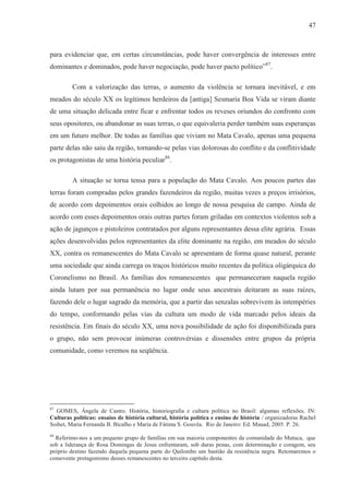 47



para evidenciar que, em certas circunstâncias, pode haver convergência de interesses entre
dominantes e dominados, pode haver negociação, pode haver pacto político”87.

         Com a valorização das terras, o aumento da violência se tornara inevitável, e em
meados do século XX os legítimos herdeiros da [antiga] Sesmaria Boa Vida se viram diante
de uma situação delicada entre ficar e enfrentar todos os reveses oriundos do confronto com
seus opositores, ou abandonar as suas terras, o que equivaleria perder também suas esperanças
em um futuro melhor. De todas as famílias que viviam no Mata Cavalo, apenas uma pequena
parte delas não saiu da região, tornando-se pelas vias dolorosas do conflito e da conflitividade
os protagonistas de uma história peculiar88.

         A situação se torna tensa para a população do Mata Cavalo. Aos poucos partes das
terras foram compradas pelos grandes fazendeiros da região, muitas vezes a preços irrisórios,
de acordo com depoimentos orais colhidos ao longo de nossa pesquisa de campo. Ainda de
acordo com esses depoimentos orais outras partes foram griladas em contextos violentos sob a
ação de jagunços e pistoleiros contratados por alguns representantes dessa elite agrária. Essas
ações desenvolvidas pelos representantes da elite dominante na região, em meados do século
XX, contra os remanescentes do Mata Cavalo se apresentam de forma quase natural, perante
uma sociedade que ainda carrega os traços históricos muito recentes da política oligárquica do
Coronelismo no Brasil. As famílias dos remanescentes que permaneceram naquela região
ainda lutam por sua permanência no lugar onde seus ancestrais deitaram as suas raízes,
fazendo dele o lugar sagrado da memória, que a partir das senzalas sobrevivem às intempéries
do tempo, conformando pelas vias da cultura um modo de vida marcado pelos ideais da
resistência. Em finais do século XX, uma nova possibilidade de ação foi disponibilizada para
o grupo, não sem provocar inúmeras controvérsias e dissensões entre grupos da própria
comunidade, como veremos na seqüência.




87
  GOMES, Ângela de Castro. História, historiografia e cultura política no Brasil: algumas reflexões. IN:
Culturas políticas: ensaios de história cultural, história política e ensino de história / organizadoras Rachel
Soihet, Maria Fernanda B. Bicalho e Maria de Fátima S. Gouvêa. Rio de Janeiro: Ed. Mauad, 2005. P. 26.
88
  Referimo-nos a um pequeno grupo de famílias em sua maioria componentes da comunidade do Mutuca, que
sob a liderança de Rosa Domingas de Jesus enfrentaram, sob duras penas, com determinação e coragem, seu
próprio destino fazendo daquela pequena parte do Quilombo um bastião da resistência negra. Retomaremos o
comovente protagonismo desses remanescentes no terceiro capítulo desta.
 
