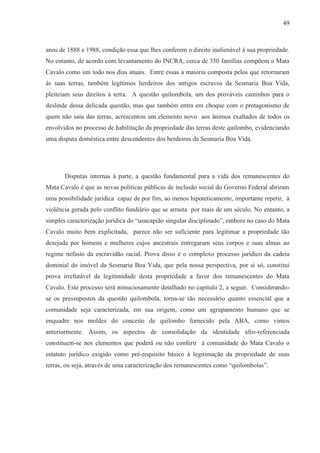 49



anos de 1888 e 1988, condição essa que lhes conferem o direito inalienável à sua propriedade.
No entanto, de acordo com levantamento do INCRA, cerca de 350 famílias compõem o Mata
Cavalo como um todo nos dias atuais. Entre essas a maioria composta pelos que retornaram
ás suas terras, também legítimos herdeiros dos antigos escravos da Sesmaria Boa Vida,
pleiteiam seus direitos à terra. A questão quilombola, um dos prováveis caminhos para o
deslinde dessa delicada questão, mas que também entra em choque com o protagonismo de
quem não saiu das terras, acrescentou um elemento novo aos ânimos exaltados de todos os
envolvidos no processo de habilitação da propriedade das terras deste quilombo, evidenciando
uma disputa doméstica entre descendentes dos herdeiros da Sesmaria Boa Vida.




       Disputas internas à parte, a questão fundamental para a vida dos remanescentes do
Mata Cavalo é que as novas políticas públicas de inclusão social do Governo Federal abriram
uma possibilidade jurídica capaz de por fim, ao menos hipoteticamente, importante repetir, à
violência gerada pelo conflito fundiário que se arrasta por mais de um século. No entanto, a
simples caracterização jurídica do “usucapião singular disciplinado”, embora no caso do Mata
Cavalo muito bem explicitada, parece não ser suficiente para legitimar a propriedade tão
desejada por homens e mulheres cujos ancestrais entregaram seus corpos e suas almas ao
regime nefasto da escravidão racial. Prova disso é o complexo processo jurídico da cadeia
dominial do imóvel da Sesmaria Boa Vida, que pela nossa perspectiva, por si só, constitui
prova irrefutável da legitimidade desta propriedade a favor dos remanescentes do Mata
Cavalo. Este processo será minuciosamente detalhado no capítulo 2, a seguir. Considerando-
se os pressupostos da questão quilombola, torna-se tão necessário quanto essencial que a
comunidade seja caracterizada, em sua origem, como um agrupamento humano que se
enquadre nos moldes do conceito de quilombo fornecido pela ABA, como vimos
anteriormente. Assim, os aspectos de consolidação da identidade afro-referenciada
constituem-se nos elementos que poderá ou não conferir à comunidade do Mata Cavalo o
estatuto jurídico exigido como pré-requisito básico à legitimação da propriedade de suas
terras, ou seja, através de uma caracterização dos remanescentes como “quilombolas”.
 