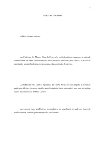 v



                                  AGRADECIMENTOS




       A Deus, sempre presente.




       Ao Professor Dr. Marcus Silva da Cruz, pelo profissionalismo, segurança e amizade
demonstrados em todos os momentos da nossa pesquisa, revelando, para além do exercício da
orientação, um profundo respeito ao processo da construção de saberes.




       À Professora Dra. Leonice Aparecida de Fátima Alves, por sua simpatia e desvelada
dedicação à leitura de nosso trabalho, contribuindo de forma inestimável para uma nova visão
acerca da comunidade do Mata Cavalo.




       Aos nossos pares acadêmicos, companheiros na gratificante jornada em busca de
conhecimentos, com os quais compartilho essa história.
 