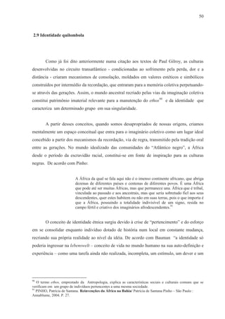 50



2.9 Identidade quilombola




        Como já foi dito anteriormente numa citação aos textos de Paul Gilroy, as culturas
desenvolvidas no circuito transatlântico - condicionadas ao sofrimento pela perda, dor e a
distância - criaram mecanismos de consolação, moldados em valores estéticos e simbólicos
construídos por intermédio da recordação, que entraram para a memória coletiva perpetuando-
se através das gerações. Assim, o mundo ancestral recriado pelas vias da imaginação coletiva
constitui patrimônio imaterial relevante para a manutenção do ethos90 e da identidade que
caracteriza um determinado grupo em sua singularidade.


        A partir desses conceitos, quando somos desapropriados de nossas origens, criamos
mentalmente um espaço conceitual que entra para o imaginário coletivo como um lugar ideal
concebido a partir dos mecanismos da recordação, via de regra, transmitido pela tradição oral
entre as gerações. No mundo idealizado das comunidades do “Atlântico negro”, a África
desde o período da escravidão racial, constitui-se em fonte de inspiração para as culturas
negras. De acordo com Pinho:


                          A África da qual se fala aqui não é o imenso continente africano, que abriga
                          dezenas de diferentes países e centenas de diferentes povos. É uma África
                          que pode até ser muitas Áfricas, mas que permanece una. África que é tribal,
                          vinculada ao passado e aos ancestrais, mas que seria sobretudo fiel aos seus
                          descendentes, quer estes habitem ou não em suas terras, pois o que importa é
                          que a África, possuindo a totalidade indivisível de um signo, resida no
                          campo fértil e criativo dos imaginários afrodescendentes.91


        O conceito de identidade étnica surgiu devido à crise de “pertencimento” e do esforço
em se consolidar enquanto indivíduo dotado de história num local em constante mudança,
recriando sua própria realidade ao nível da idéia. De acordo com Bauman “a identidade só
poderia ingressar na lebenswelt – conceito de vida no mundo humano na sua auto-definição e
experiência – como uma tarefa ainda não realizada, incompleta, um estímulo, um dever e um




90
   O termo ethos, emprestado da Antropologia, explica as características sociais e culturais comuns que se
verificam em um grupo de indivíduos pertencentes a uma mesma sociedade.
91
   PINHO, Patrícia de Santana. Reinvenções da África na Bahia/ Patrícia de Santana Pinho – São Paulo :
Annablume, 2004. P. 27.
 