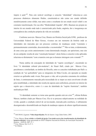 51



ímpeto à ação”92. Para este notável sociólogo o conceito “identidade” relaciona-se com
processos dinâmicos altamente fluídos, constituindo-se não como um estado definido
metaforicamente como sólido, mas antes como a resultante de um estado social volátil e em
constante transformação. Em sua obra “Modernidade Líquida”, 2001, Bauman nos projeta no
interior de um mundo onde tudo é caracterizado pela ilusão, angústia, dor e insegurança em
conseqüência das condições próprias da vida em sociedade.

          Conforme assevera Marcus Cruz, Doutor em História Social pela UFRJ, professor da
Universidade Federal de Mato Grosso, vivemos em um momento da história onde as
identidades são marcadas por um processo contínuo de mudanças sendo “constante e
permanentemente construídas, desconstruídas e reconstruídas”.93 Não se trata, evidentemente,
de uma coisa que existe anteriormente à uma determinada situação, um apriorismo, mas sim
de seu antípoda: resulta de uma “construção humana”, desta forma o conceito à elas aplicadas
relaciona-se diretamente “com a maneira com que os homens interagem com o mundo”.94

          Numa análise da concepção de identidade do “sujeito sociológico”, encontrado no
livro “A identidade cultural pós-moderna”, de Stuart Hall, citado por                     Marcus Cruz,
percebemos a similaridade, no âmbito da filosofia, entre os conceitos trabalhados por Hall e a
condição do “ser quilombola” para os integrantes do Mata Cavalo, em oposição ao mundo
exterior ao quilombo onde vivem. Para quem a vida, sob as pressões constantes do cotidiano
de lutas, é continuamente marcada pela necessidade de se impor ao meio envolvente clivado
pela instabilidade, a identidade não resulta da suposta auto-suficiência, presente no interior do
sujeito que a desenvolve, como é o caso da identidade do “sujeito iluminista”, também
analisada por Hall.

          “A identidade somente se torna uma questão quando está em crise”95, afirma Kobena
Mercer, também citado por Marcus Cruz. Ela só se processa subjetivamente na realidade do
vivido, quando a condição estável de ser-no-mundo, marcada pela coerência, é subitamente
desorganizada e desestabilizada em função de mudanças capazes de alterar significativamente



92
     BAUMAN, Zygmunt. Vidas desperdiçadas. Rio de Janeiro: Jorge Zahar Editor, 2005.
93
   Cruz, Marcus. O ser cristão e o triunfo da igreja. Um estudo acerca das transformações da identidade do
homem ocidental. Artigo apresentado ao XXIV Simpósio Nacional de História, da Associação Nacional de
História – ANPUH, 2007. P. 1.
94
   Cruz, Marcus. Op. Cit. P. 2.
95
   Id. Ibidem.
 