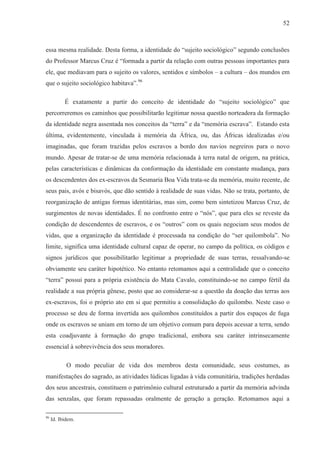 52



essa mesma realidade. Desta forma, a identidade do “sujeito sociológico” segundo conclusões
do Professor Marcus Cruz é “formada a partir da relação com outras pessoas importantes para
ele, que mediavam para o sujeito os valores, sentidos e símbolos – a cultura – dos mundos em
que o sujeito sociológico habitava”.96

           É exatamente a partir do conceito de identidade do “sujeito sociológico” que
percorreremos os caminhos que possibilitarão legitimar nossa questão norteadora da formação
da identidade negra assentada nos conceitos da “terra” e da “memória escrava”. Estando esta
última, evidentemente, vinculada à memória da África, ou, das Áfricas idealizadas e/ou
imaginadas, que foram trazidas pelos escravos a bordo dos navios negreiros para o novo
mundo. Apesar de tratar-se de uma memória relacionada à terra natal de origem, na prática,
pelas características e dinâmicas da conformação da identidade em constante mudança, para
os descendentes dos ex-escravos da Sesmaria Boa Vida trata-se da memória, muito recente, de
seus pais, avós e bisavós, que dão sentido à realidade de suas vidas. Não se trata, portanto, de
reorganização de antigas formas identitárias, mas sim, como bem sintetizou Marcus Cruz, de
surgimentos de novas identidades. É no confronto entre o “nós”, que para eles se reveste da
condição de descendentes de escravos, e os “outros” com os quais negociam seus modos de
vidas, que a organização da identidade é processada na condição do “ser quilombola”. No
limite, significa uma identidade cultural capaz de operar, no campo da política, os códigos e
signos jurídicos que possibilitarão legitimar a propriedade de suas terras, ressalvando-se
obviamente seu caráter hipotético. No entanto retomamos aqui a centralidade que o conceito
“terra” possui para a própria existência do Mata Cavalo, constituindo-se no campo fértil da
realidade a sua própria gênese, posto que ao considerar-se a questão da doação das terras aos
ex-escravos, foi o próprio ato em si que permitiu a consolidação do quilombo. Neste caso o
processo se deu de forma invertida aos quilombos constituídos a partir dos espaços de fuga
onde os escravos se uniam em torno de um objetivo comum para depois acessar a terra, sendo
esta coadjuvante à formação do grupo tradicional, embora seu caráter intrinsecamente
essencial à sobrevivência dos seus moradores.

            O modo peculiar de vida dos membros desta comunidade, seus costumes, as
manifestações do sagrado, as atividades lúdicas ligadas à vida comunitária, tradições herdadas
dos seus ancestrais, constituem o patrimônio cultural estruturado a partir da memória advinda
das senzalas, que foram repassadas oralmente de geração a geração. Retomamos aqui a

96
     Id. Ibidem.
 