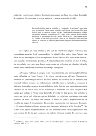 54



ainda mais o escravo, as estruturas dominantes entenderam que havia necessidade da criação
de espaços de liberdade onde os negros pudessem expressar seus modos de vida:




                        Em igual medida, pode-se assinalar as “sociedades de diversão” aprovadas
                        pelo governo da Bahia com o objetivo explícito de reavivar as diferenças
                        étnicas entre os escravos. Assim, Igreja e Estado são coniventes na criação
                        da seguinte situação, resumida por P. Verger nestes termos: Todos saíram
                        satisfeitos: o governo por dividir e assim reinar melhor, assegurando a paz
                        do Estado; os escravos por cantar e dançar; as divindades africanas por
                        receber os louvores; os senhores por verem a sua gente com tanto sentimento
                        católico.



       Isso explica em larga medida o alto teor do sincretismo religioso verificado nas
comunidades negras do Brasil contemporâneo. No Mata Cavalo o culto a Santo Antonio e as
festas em sua homenagem evidenciam a presença de uma forte tradição herdada dos escravos,
seus ancestrais em terras mato-grossenses. Normalmente as rezas coletivas, nos dias de festas,
são intercaladas com cantorias e danças numa agenda que pode durar até três dias, iniciando
sempre numa sexta-feira e terminando no domingo subseqüente.

       A Congada ou Dança de Congos, como é mais conhecida, uma manifestação folclórica
muito difundida em Mato Grosso, é de origem autenticamente africana. Normalmente
encenada nas comemorações festivas de Nossa Senhora do Rosário e de São Benedito, seu
potencial estético expresso nas indumentárias coloridas (azul e vermelho), associadas à
utilização de espadas, remetem a uma simbologia muito forte de lutas entre dois potentados
africanos. De um lado a nação do Rei de Portugal, o dominador e de outro a nação do Rei
Congo, por analogia a África negra dominada. Dividida em duas partes bem distintas, a
cantiga, ou cortejo real, reflete os aspectos do bailado, e a embaixada representa a parte mais
dramática da dança. De acordo com Ferreira, “a embaixada como o próprio nome diz, se
constitui de grupos de representantes dos dois reis e geralmente com mensagens de guerra.
[...] O motivo fundamental desta segunda parte da dança é a louvação a São Benedito” 99. No
Mata Cavalo, apesar de grande maioria de seus habitantes serem católicos praticantes, não
resta sombra de dúvida que a presença da tradição religiosa herdada dos escravos, seus



99
  FERREIRA, João Carlos Vicente. “Mato Grosso e Seus Municípios”. Cuiabá: Secretaria de Estado da
Educação, 2001. P. 212.
 