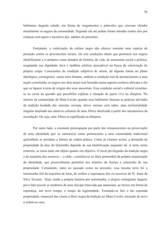 56



habitantes daquela cidade, em forma de xingamentos e palavrões que visavam ofender
moralmente os negros da comunidade. Segundo ela até pedras foram atiradas contra eles por
crianças com apoio e incentivo dos adultos ali presentes.


       Entretanto, a valorização da cultura negra não oferece somente uma espécie de
proteção contra os preconceitos raciais, ela cria condições ideais que permitem aos negros
identificarem a si próprios como dotados de história, de vida, de autonomia social e política,
resgatando sua dignidade ética e também estética, perceptível na busca da valorização do
próprio corpo. Conscientes da condição subjetiva de serem, de alguma forma no plano
ideológico, estrangeiros numa terra distante, embora a condição real de pertencimento à uma
nação constituída, os negros nos dias atuais tem buscado numa suposta essência africana o elo
que os liguem à terra de origem dos seus ancestrais. Essa condição social e cultural constitui-
se no cerne da questão que possibilita explicar a situação de quem vive na diáspora. No
interior da comunidade do Mata Cavalo quando seus habitantes buscam as práticas advindas
da tradição herdada das senzalas recriam, talvez mesmo sem saber, uma territorialidade
singular inspirada nos motivos culturais de uma África idealizada a partir dos mecanismos da
recordação. Ou seja, uma África re-significada na diáspora.


       Por outro lado, a constante preocupação por parte dos remanescentes na preservação
de uma identidade que os caracterize como pertencentes a uma comunidade tradicional
quilombola se prendem a fatores de ordem prática. Como já citamos acima, a demanda da
propriedade da área do Quilombo depende de sua identificação enquanto tal. A terra, neste
contexto, se torna tanto em objeto quanto em objetivo. O local privilegiado da tradição negra
e da memória dos escravos – o chão - constitui-se no fator primordial da própria manutenção
da identidade, que possivelmente permitirá nos tramites da Justiça a concessão de sua
propriedade. Certamente, tanto no passado como no presente, essa mesma terra foi a
testemunha fiel da trajetória de lutas, de sonhos e esperanças dos ex-escravos de D. Anna da
Silva Tavares. Hoje, tendo a própria história por testemunha, a alegria contagiante daquele
povo fará ressoar os tambores de uma síncope renovada que anunciará, ao menos em forma de
esperança, um novo tempo, o tempo da legitimidade. Tornando-se fato a tão esperada
propriedade, renascerá das cinzas a fênix negra da tradição no Mata Cavalo, trazendo de novo
a ordem ao caos.
 
