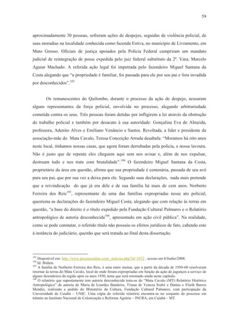 59



aproximadamente 30 pessoas, sofreram ações de despejos, seguidas de violência policial, de
suas moradias na localidade conhecida como fazenda Estiva, no município de Livramento, em
Mato Grosso. Oficiais de justiça apoiados pela Polícia Federal cumpriram um mandato
judicial de reintegração de posse expedida pelo juiz federal substituto da 2ª. Vara, Marcelo
Aguiar Machado. A referida ação legal foi impetrada pelo fazendeiro Miguel Santana da
Costa alegando que “a propriedade é familiar, foi passada para ele por seu pai e fora invadida
por desconhecidos”.103


        Os remanescentes do Quilombo, durante o processo da ação de despejo, acusaram
alguns representantes da força policial, envolvida no processo, alegando arbitrariedade
cometida contra os seus. Três pessoas foram detidas por infligirem a lei através da obstrução
do trabalho policial e também por desacato à sua autoridade: Gonçalina Eva de Almeida,
professora, Adenito Alves e Emiliano Venâncio e Santos. Revoltada, a líder e presidente da
associação-mãe do Mata Cavalo, Teresa Conceição Arruda desabafa: “Moramos há oito anos
neste local, tínhamos nossas casas, que agora foram derrubadas pela polícia, e nossa lavoura.
Não é justo que de repente eles cheguem aqui sem nos avisar e, além de nos expulsar,
destruam tudo e nos trate com brutalidade”.104 O fazendeiro Miguel Santana da Costa,
proprietário da área em questão, afirma que sua propriedade é centenária, passada de seu avô
para seu pai, que por sua vez a deixa para ele. Segundo suas declarações, nada mais pretende
que a reivindicação do que já era dele e de sua família há mais de cem anos. Norberto
Ferreira dos Reis105, representante de uma das famílias expropriadas nesse ato policial,
questiona as declarações do fazendeiro Miguel Costa, alegando que com relação às terras em
questão, “a base do direito é o título expedido pela Fundação Cultural Palmares e o Relatório
antropológico de autoria desconhecida106, apresentado em ação civil pública”. Na realidade,
como se pode constatar, o referido título não possuiu os efeitos jurídicos de fato, cabendo este
à instância do judiciário, questão que será tratada ao final desta dissertação.




103
    Disponível em: http://www.poconeonline.com/_noticias.php?id=3472 , acesso em 8/Junho/2008.
104
    Id. Ibidem.
105
    A família de Norberto Ferreira dos Reis, é uma entre muitas, que a partir da década de 1950-60 resolveram
retornar às terras do Mata Cavalo, local de onde foram expropriadas em função da ação de jagunços a serviço de
alguns fazendeiros da região após os anos 1930, tema que será retomado ainda neste capítulo.
106
    O relatório que supostamente tem autoria desconhecida trata-se do “Mata Cavalo (MT) Relatório Histórico
Antropológico” de autoria de Maria de Lourdes Bandeira, Triana de Veneza Sodré e Dantas e Elieth Barros
Mendes, realizado a pedido do Ministério da Cultura, Fundação Cultural Palmares, com participação da
Universidade de Cuiabá – UNIC. Uma cópia do referido relatório encontra-se no conjunto do processo em
trâmite no Instituto Nacional de Colonização e Reforma Agrária – INCRA, em Cuiabá – MT.
 