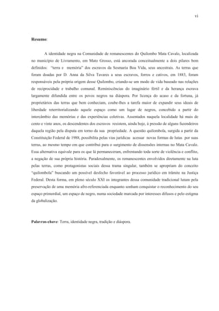 vi




Resumo:


       A identidade negra na Comunidade de remanescentes do Quilombo Mata Cavalo, localizada
no município de Livramento, em Mato Grosso, está ancorada conceitualmente a dois pilares bem
definidos: “terra e memória” dos escravos da Sesmaria Boa Vida, seus ancestrais. As terras que
foram doadas por D. Anna da Silva Tavares a seus escravos, forros e cativos, em 1883, foram
responsáveis pela própria origem desse Quilombo, criando-se um modo de vida baseado nas relações
de reciprocidade e trabalho comunal. Reminiscências do imaginário fértil e da herança escrava
largamente difundida entre os povos negros na diáspora. Por licença do acaso e da fortuna, já
proprietários das terras que bem conheciam, coube-lhes a tarefa maior de expandir seus ideais de
liberdade reterritorializando aquele espaço como um lugar de negros, concebido a partir do
intercâmbio das memórias e das experiências coletivas. Assentados naquela localidade há mais de
cento e vinte anos, os descendentes dos escravos resistem, ainda hoje, à pressão de alguns fazendeiros
daquela região pela disputa em torno da sua propriedade. A questão quilombola, surgida a partir da
Constituição Federal de 1988, possibilita pelas vias jurídicas acessar novas formas de lutas por suas
terras, ao mesmo tempo em que contribui para o surgimento de dissensões internas no Mata Cavalo.
Essa alternativa equivale para os que lá permaneceram, enfrentando toda sorte de violência e conflito,
a negação de sua própria história. Paradoxalmente, os remanescentes envolvidos diretamente na luta
pelas terras, como protagonistas sociais dessa trama singular, também se apropriam do conceito
“quilombola” buscando um possível desfecho favorável ao processo jurídico em trâmite na Justiça
Federal. Desta forma, em pleno século XXI os integrantes dessa comunidade tradicional lutam pela
preservação de uma memória afro-referenciada enquanto sonham conquistar o reconhecimento do seu
espaço primordial, um espaço de negro, numa sociedade marcada por interesses difusos e pelo estigma
da globalização.




Palavras-chave: Terra, identidade negra, tradição e diáspora.
 